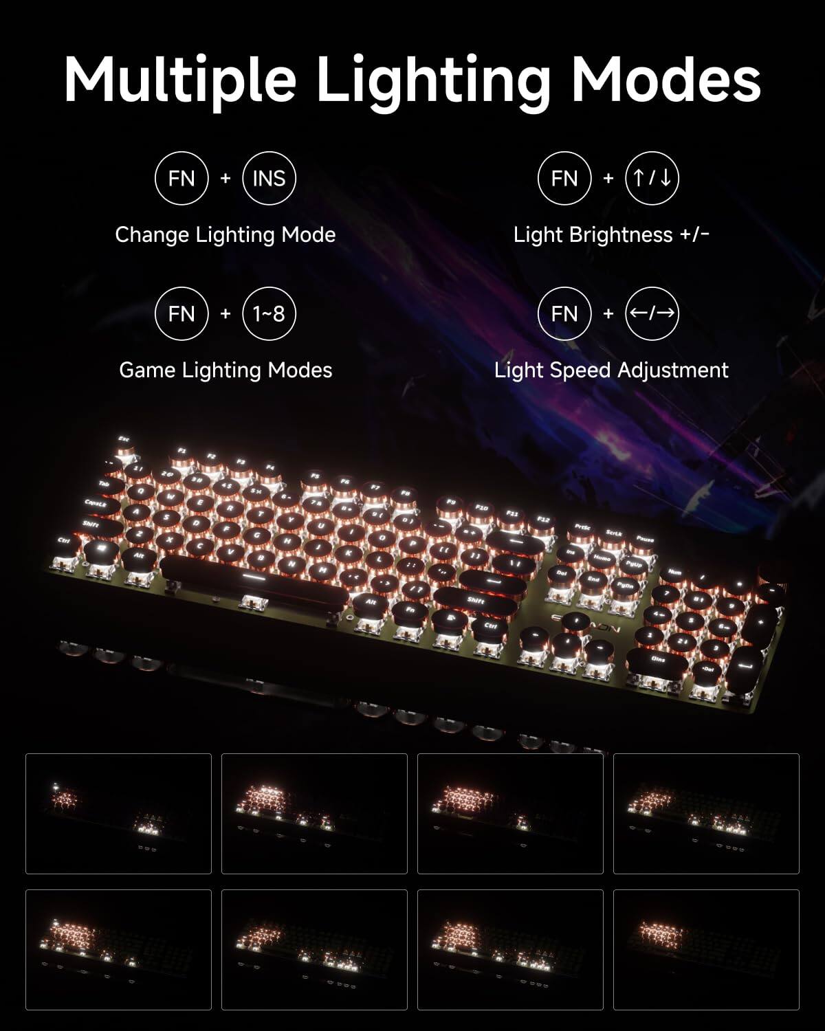 Multiple Lighting Modes

- FN + INS: Change Lighting Mode
- FN + 1~8: Game Lighting Modes
- FN + ↑/↓: Light Brightness +/-
- FN + ←/→: Light Speed Adjustment