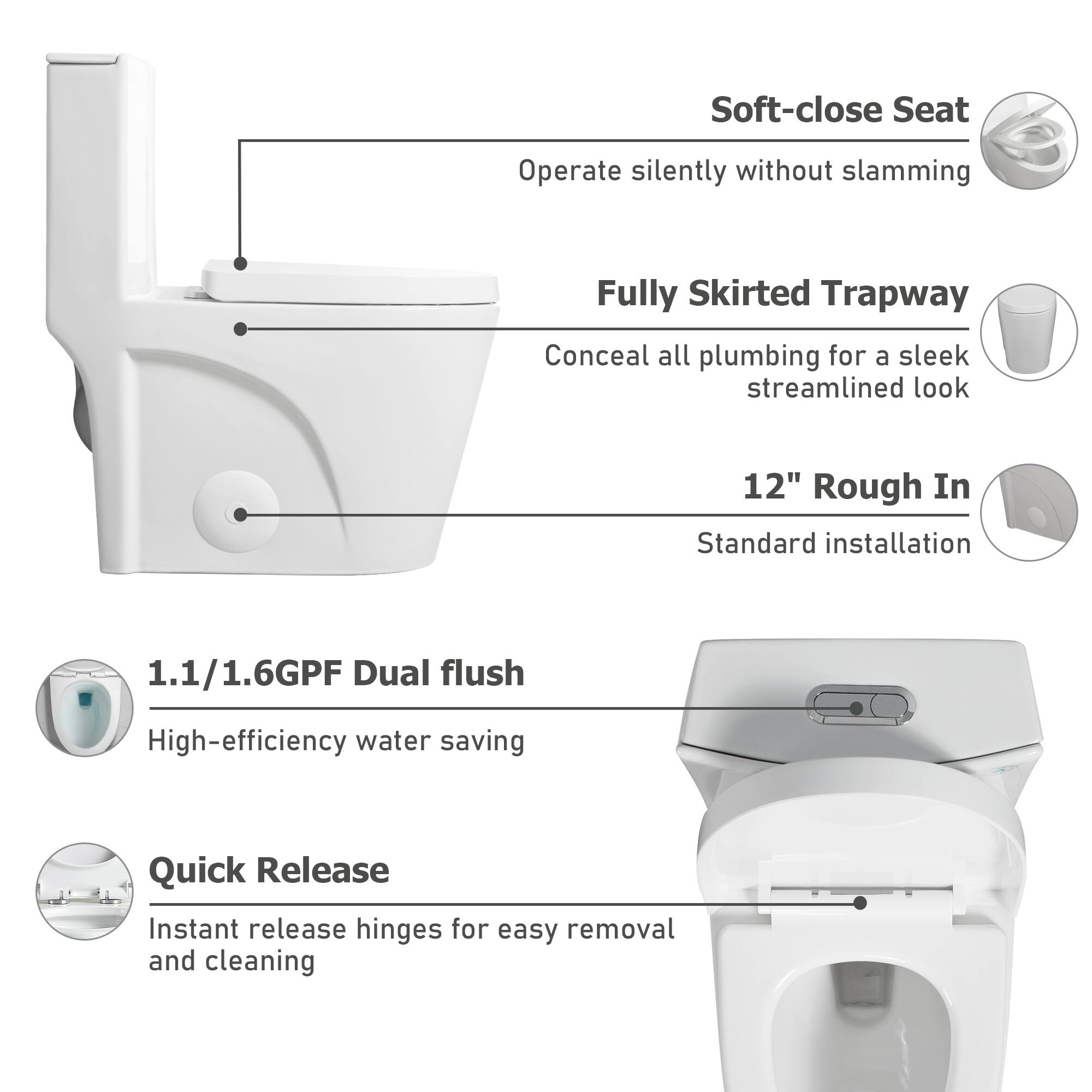 - Soft-close Seat: Operate silently without slamming
- Fully Skirted Trapway: Conceal all plumbing for a sleek streamlined look
- 12" Rough In: Standard installation
- 1.1/1.6GPF Dual flush: High-efficiency water saving
- Quick Release: Instant release hinges for easy removal and cleaning