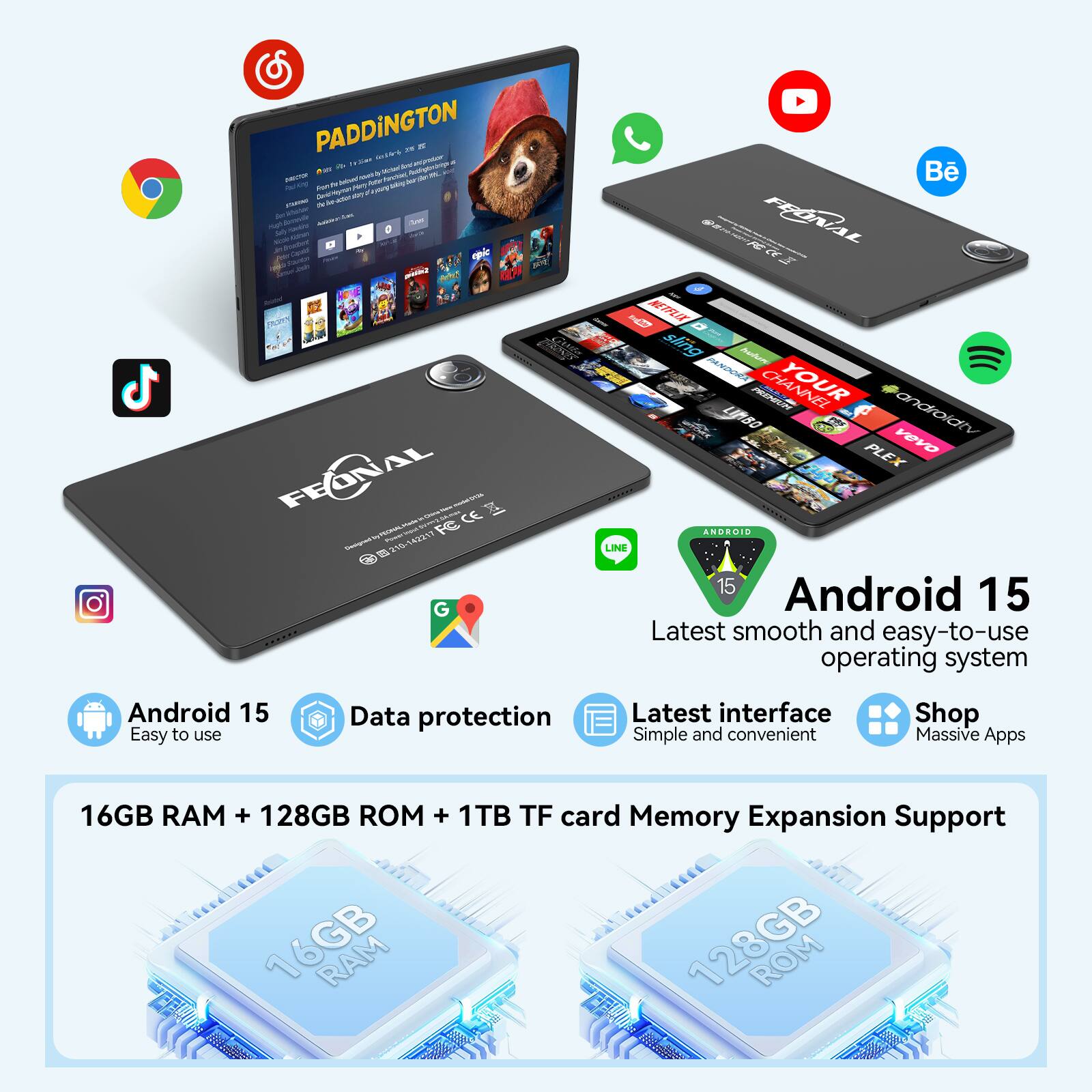 PADDINGTON

Android 15  
Latest smooth and easy-to-use operating system  
Easy to use  
Data protection  
Latest interface  
Simple and convenient  
Shop Massive Apps  

16GB RAM + 128GB ROM + 1TB TF card Memory Expansion Support  

FEONAL  
ANDROID 15  
Latest smooth and easy-to-use operating system  
Easy to use  
Data protection  
Latest interface  
Simple and convenient  
Shop Massive Apps  

16GB RAM + 128GB ROM + 1TB TF card Memory Expansion Support