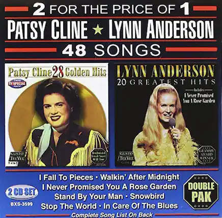 2 FOR THE PRICE OF 1
PATSY CLINE ★ LYNN ANDERSON
48 SONGS
Patsy Cline
28 Golden Hits
TV SPECIAL
LYNN ANDERSON
20 GREATEST HITS
I've Promised You I Rose Garden
GUSTO TEEVEE
GRAMMY AWARD WINNER
I Fall To Pieces
Walkin' After Midnight
I Never Promised You A Rose Garden
Stand By Your Man
Snowbird
Stop The World In Care Of The Blues
2 CD SET
BXS-3599
Complete Song List On Back
GUSTO TEEVEE
GRAMMY AWARD WINNER
DOUBLE PAK