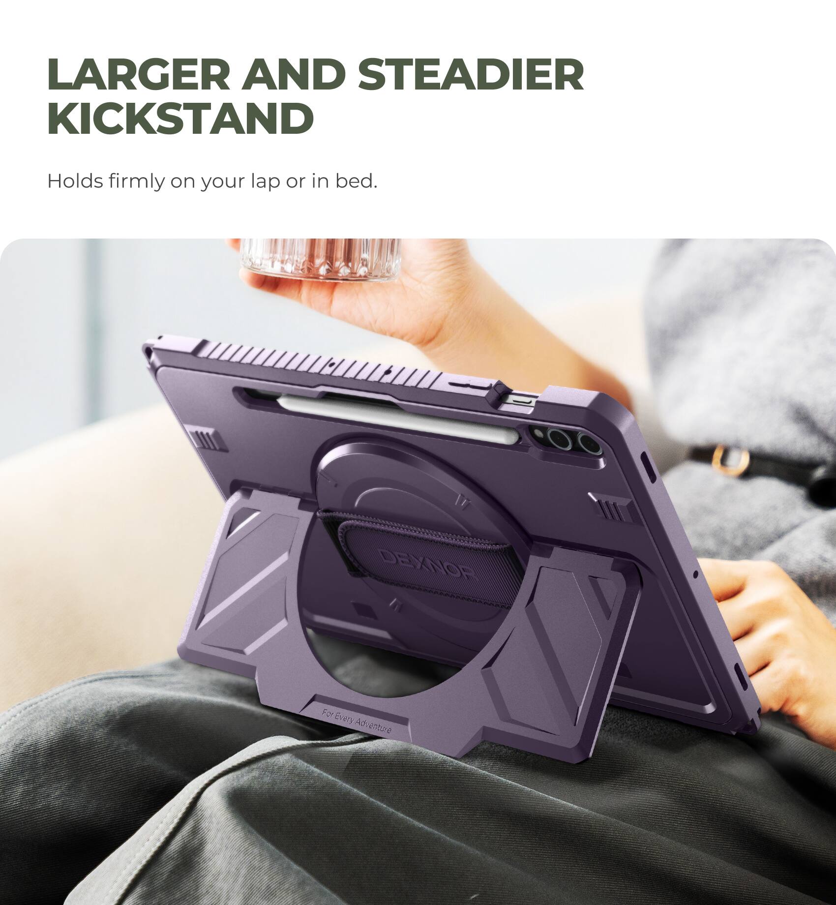 LARGER AND STEADIER KICKSTAND  
Holds firmly on your lap or in bed.  

DEXNOR  
For Every Adventure