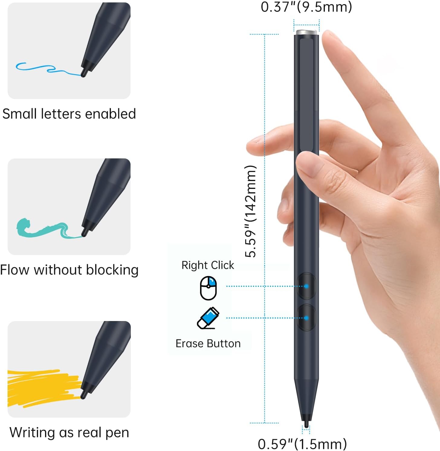 0.37" (9.5mm)

Small letters enabled
Flow without blocking

Right Click 5.59" (142mm) Erase Button

Writing as real pen

0.59" (1.5mm)