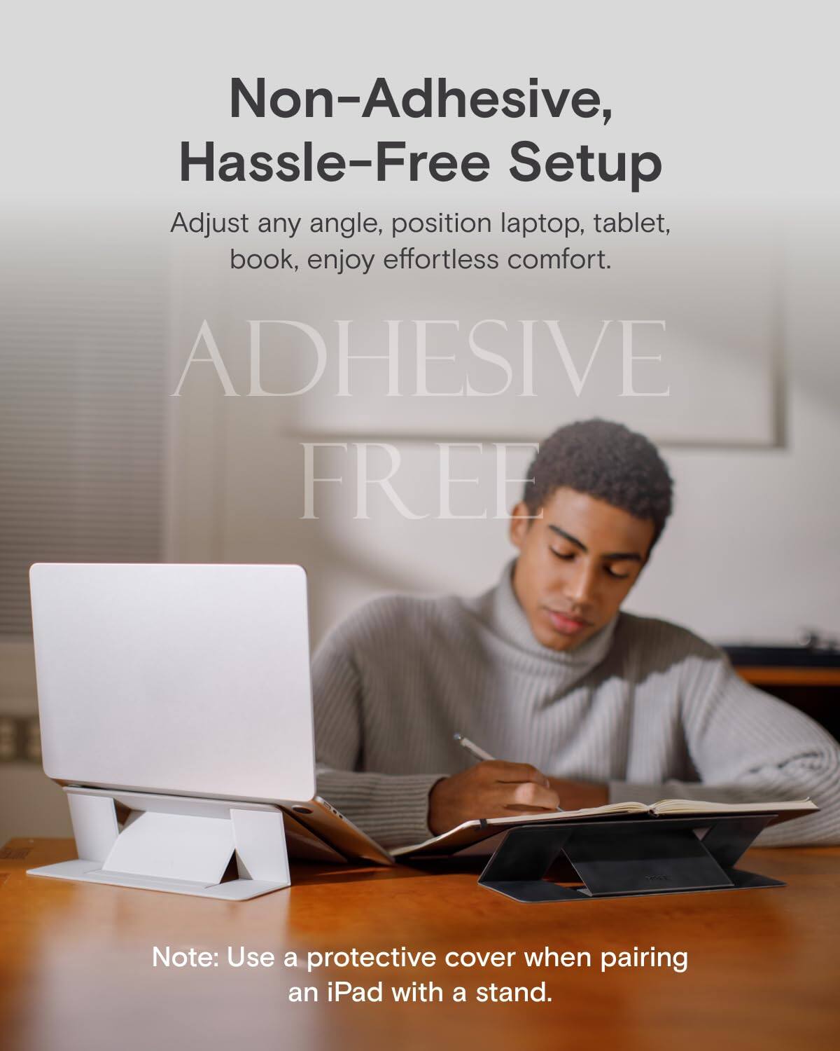 Non-Adhesive, Hassle-Free Setup

Adjust any angle, position laptop, tablet, book, enjoy effortless comfort.

ADHESIVE FREE

Note: Use a protective cover when pairing an iPad with a stand.