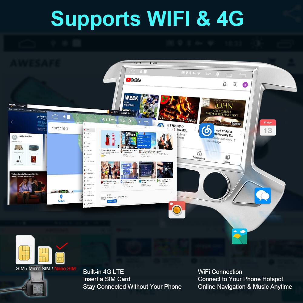 Supports WIFI & 4G

- Built-in 4G LTE
  - Insert a SIM Card
  - Stay Connected Without Your Phone

- WiFi Connection
  - Connect to Your Phone Hotspot
  - Online Navigation & Music Anytime

SIM / Micro SIM / Nano SIM

- Supports WIFI & 4G
- AWESAFE YouTube
- FEL - Seckas primey
- 30 120 ansoh
- Search here
- WEEK
- ENTS
- 182
- 1n
- 1408
- 8 hours
- HD
- HOURS
- ! a FAS MU
- 840
- i ago
- D NXER
- JOHN WITH AUDIOBBLE SCROLLING TEXT
- 2:00.37
- Book of John
- stemporary E. Wible
- B7V views
- months
- 7 ago
- Friay 13
- Subscrptone
- Ubrary
- I Dplorn SIM
- Micro SIM / Nano SIM