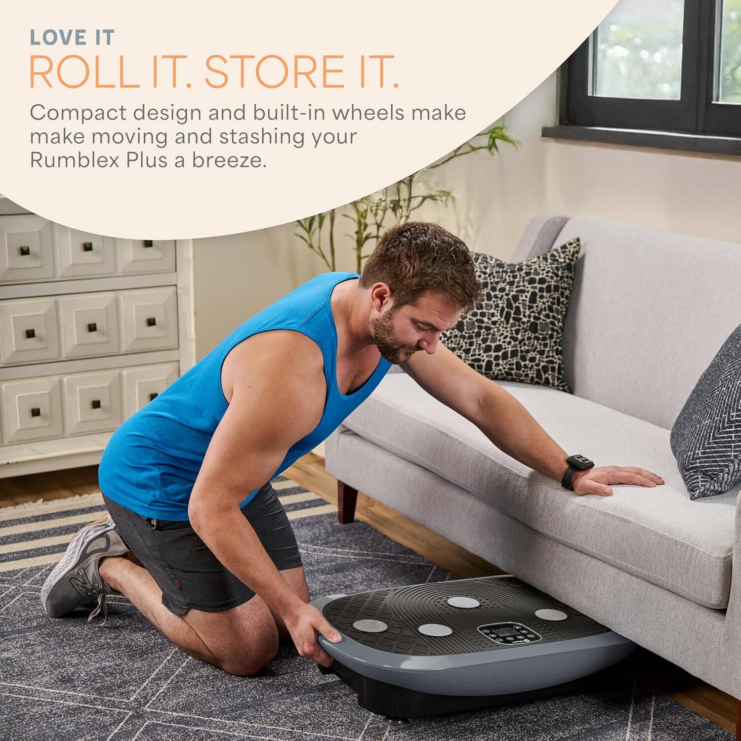 LOVE IT  
ROLL IT. STORE IT.  

Compact design and built-in wheels make moving and stashing your Rumblex Plus a breeze.