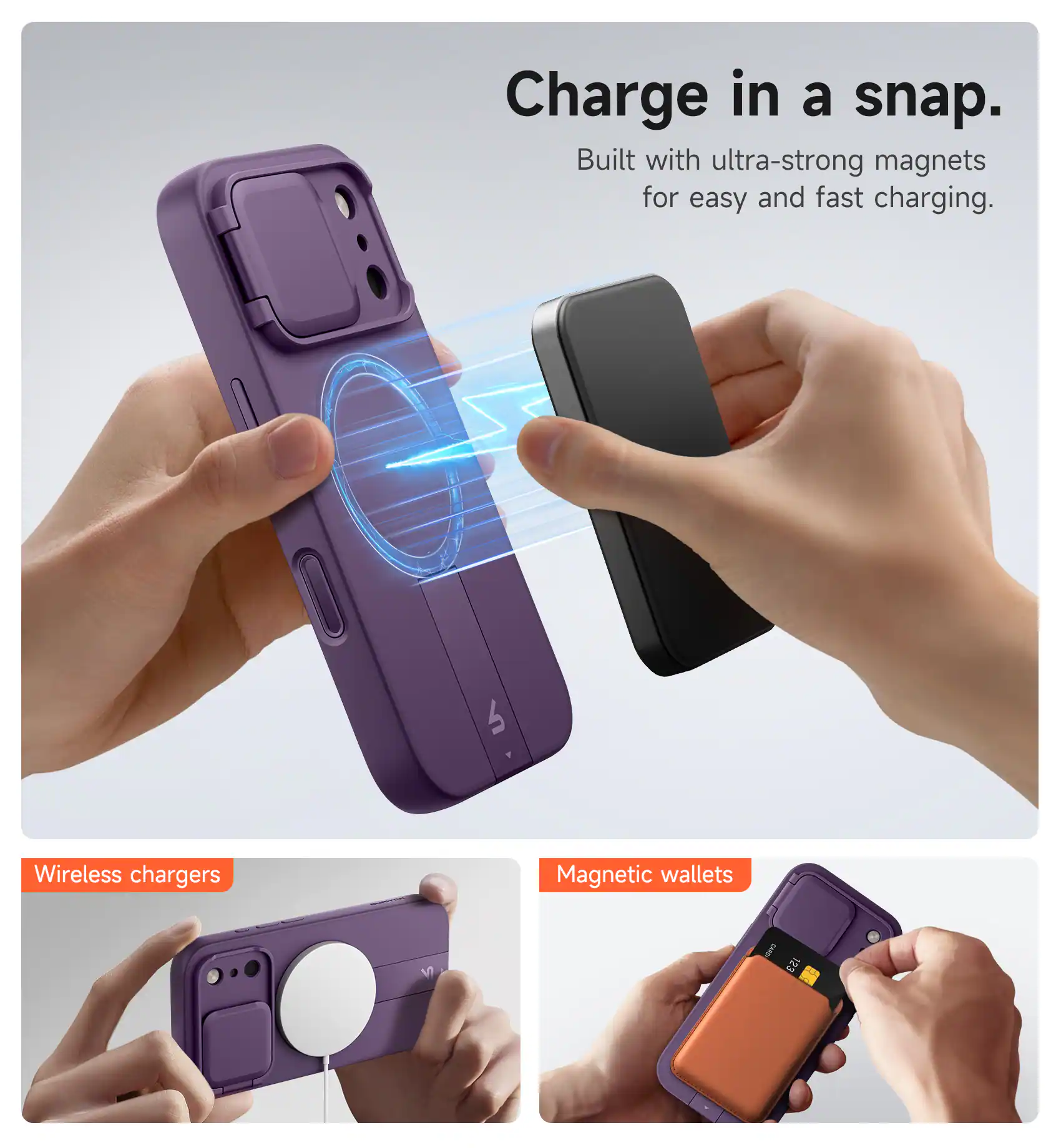 Charge in a snap.  
Built with ultra-strong magnets for easy and fast charging.  

Wireless chargers  
Magnetic wallets