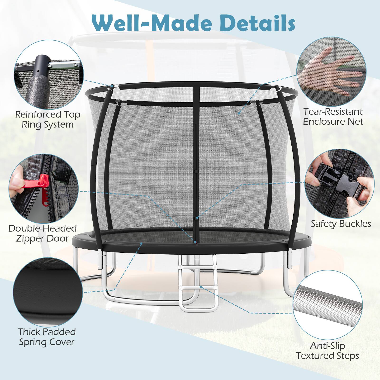 Well-Made Details  
Reinforced Top Ring System  
Tear-Resistant Enclosure Net  
Double-Headed Zipper Door  
Safety Buckles  
Thick Padded Spring Cover  
Anti-Slip Textured Steps