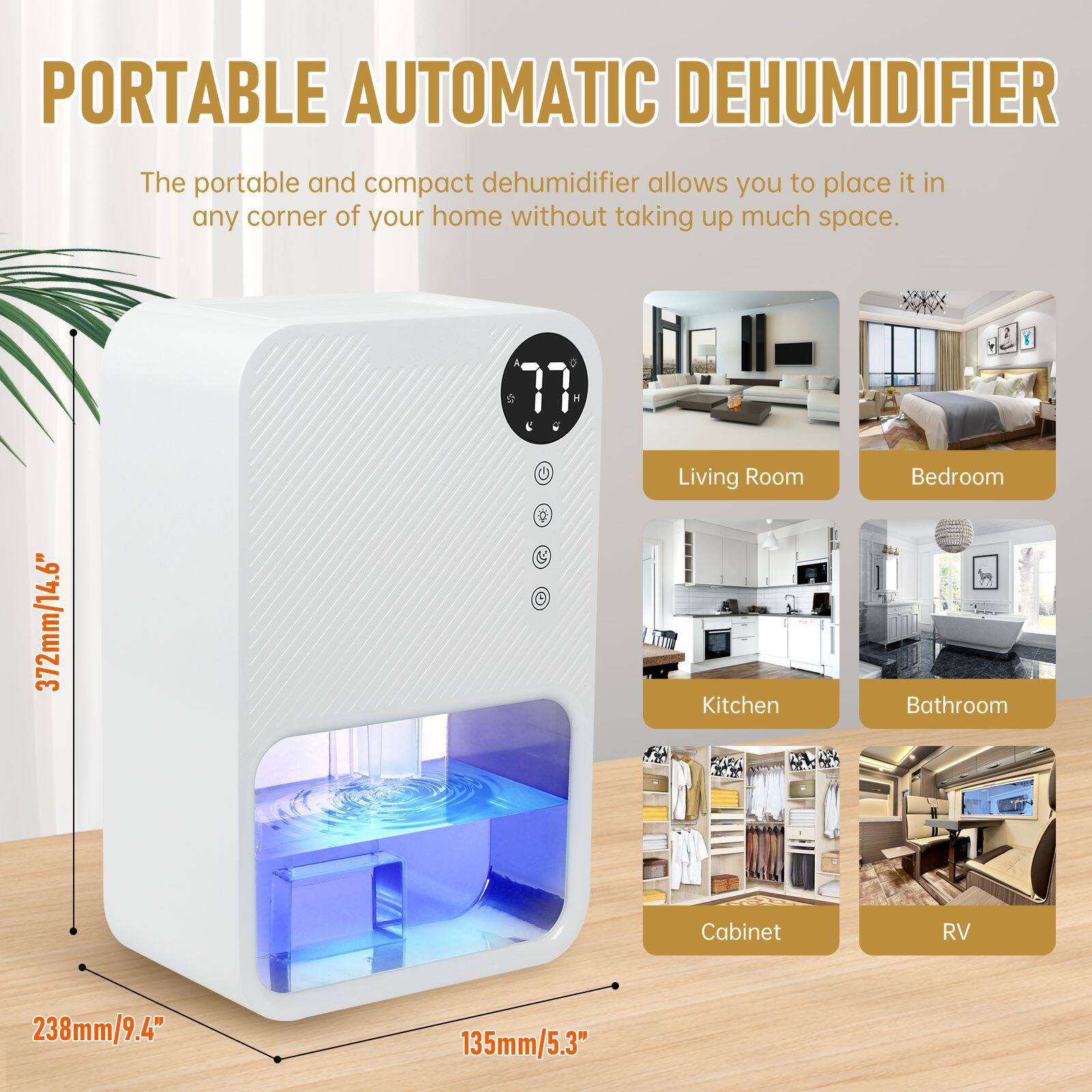 PORTABLE AUTOMATIC DEHUMIDIFIER

The portable and compact dehumidifier allows you to place it in any corner of your home without taking up much space.

- Living Room
- Bedroom
- Kitchen
- Bathroom
- Cabinet
- RV

Dimensions:
- Height: 372mm/14.6"
- Width: 238mm/9.4"
- Depth: 135mm/5.3"