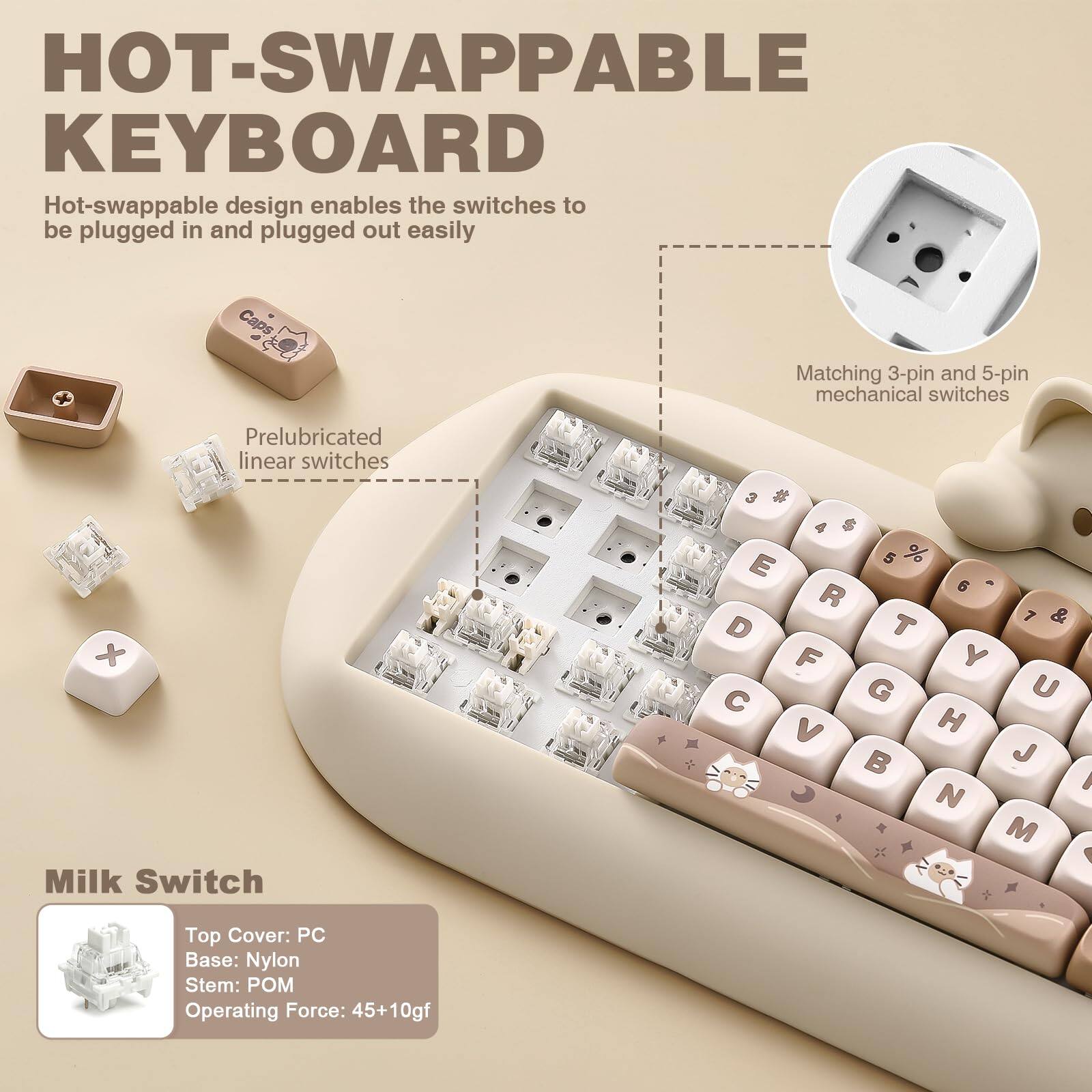 **HOT-SWAPPABLE KEYBOARD**

Hot-swappable design enables the switches to be plugged in and plugged out easily

- Matching 3-pin and 5-pin mechanical switches
- Prelubricated linear switches

**Milk Switch**
- Top Cover: PC
- Base: Nylon
- Stem: POM
- Operating Force: 45+10gf
