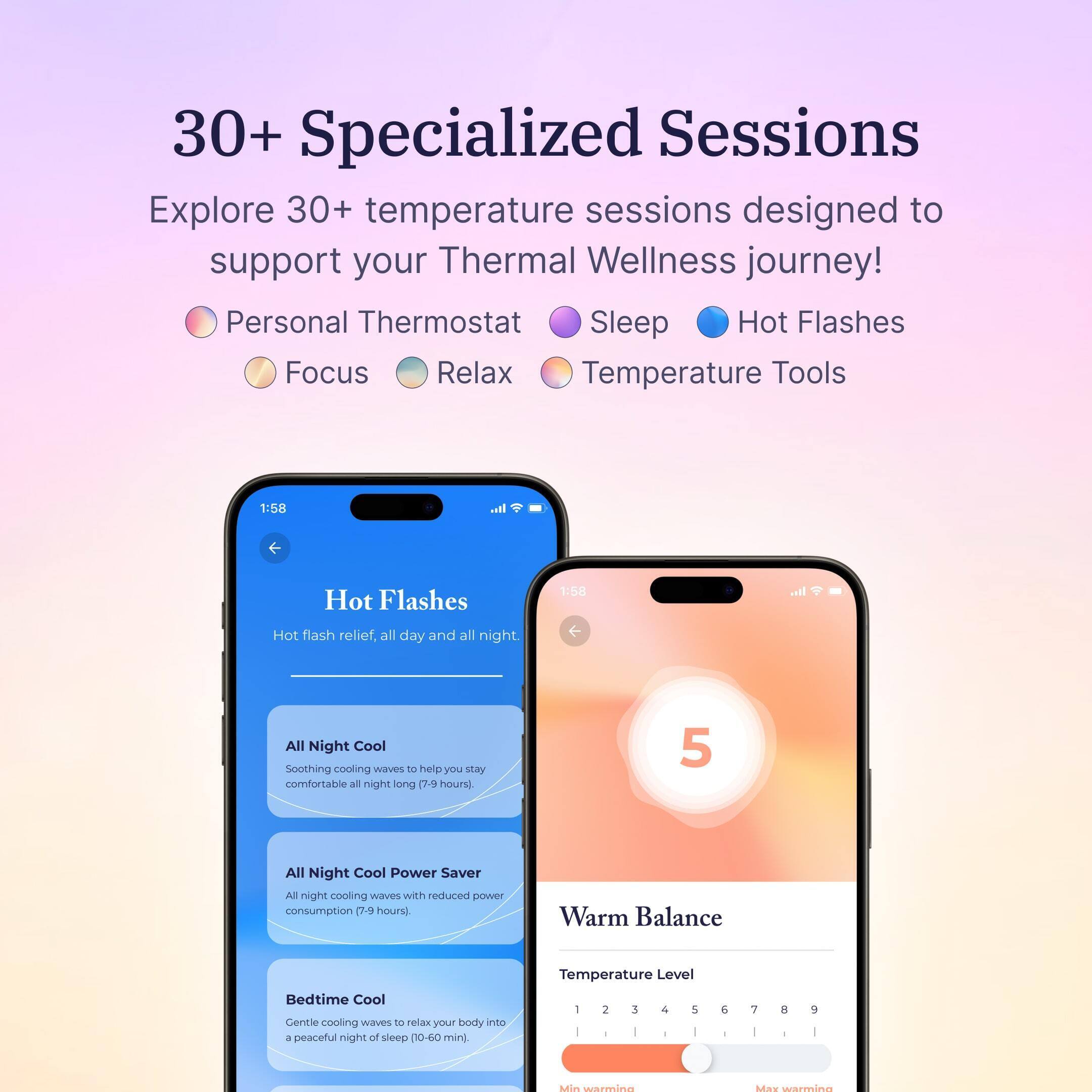 30+ Specialized Sessions Explore 30+ temperature sessions designed to support your Thermal Wellness journey! Personal Thermostat Sleep Hot Flashes Focus Relax Temperature Tools 1:58 .il Hot Flashes 1:58 all Hot flash relief, all day and all night. All Night Cool Soothing cooling Wavers to help you say comfortabile all night long e-n hours) 5 All Night Cool Power Saver All night cooling waves with reduced power consumption 7-9 hours) Warm Balance Bedtime Cool Centle cooling waves to relax your body into a peaceful night of sleep (10-60 mini Temperature Level 2 3 & 5 e 7 a 9 Min werinm