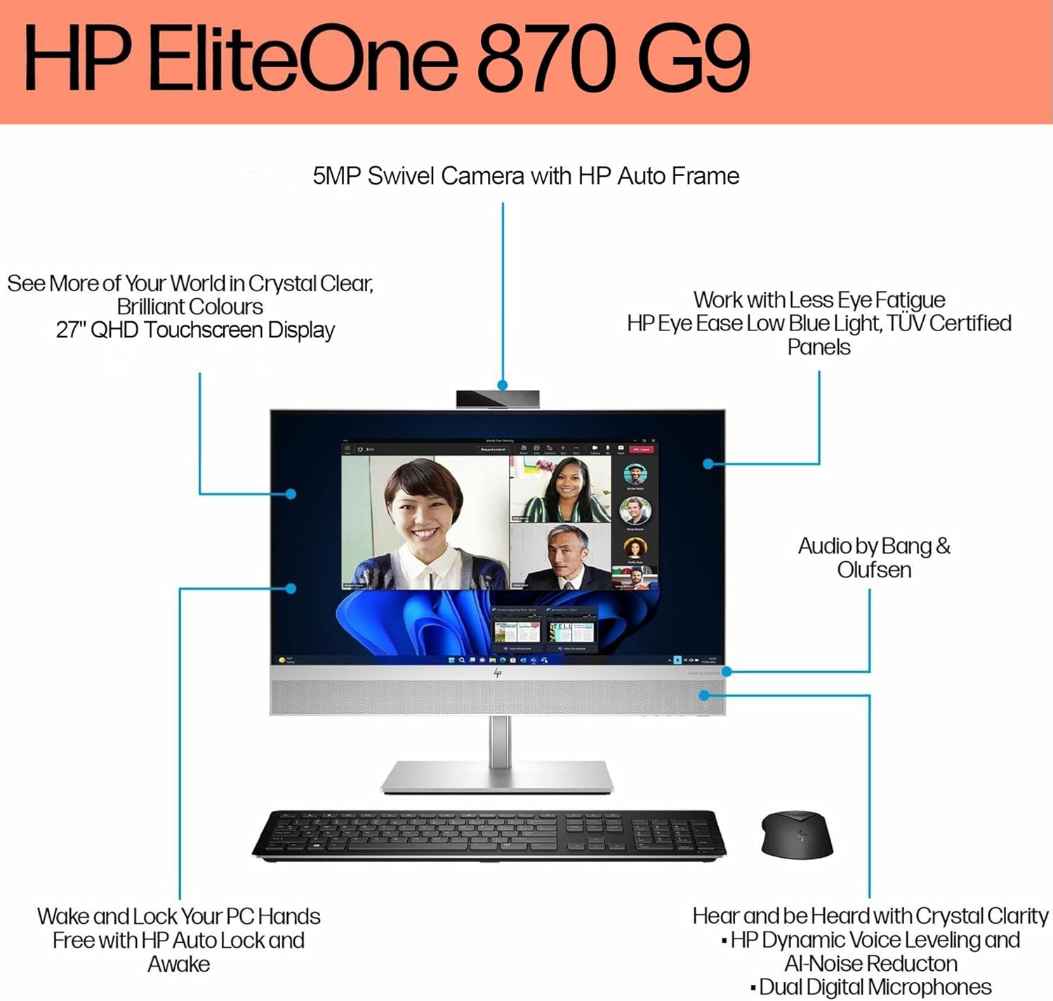 HP EliteOne 870 G9

- 5MP Swivel Camera with HP Auto Frame
- See More of Your World in Crystal Clear, Brilliant Colours
- 27" QHD Touchscreen Display
- Work with Less Eye Fatigue
- HP Eye Ease Low Blue Light, TUV Certified Panels
- Audio by Bang & Olufsen
- Wake and Lock Your PC Hands Free with HP Auto Lock and Awake
- Hear and be Heard with Crystal Clarity
  - HP Dynamic Voice Leveling and AI-Noise Reduction
  - Dual Digital Microphones