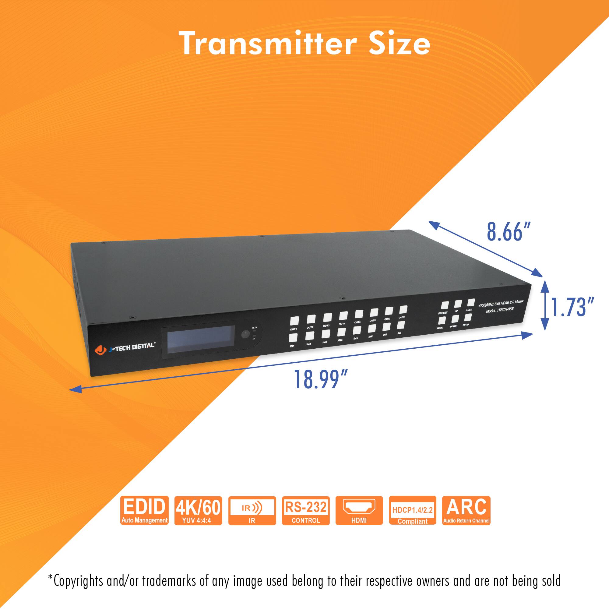 Transmitter Size

- Length: 18.99"
- Width: 8.66"
- Height: 1.73"

Features:
- EDID Auto Management
- 4K/60 YUV 4:4:4
- IR Control
- RS-232 Control
- HDMI
- HDCP 1.4/2.2 Compliant
- ARC (Audio Return Channel)

*Copyrights and/or trademarks of any image used belong to their respective owners and are not being sold.