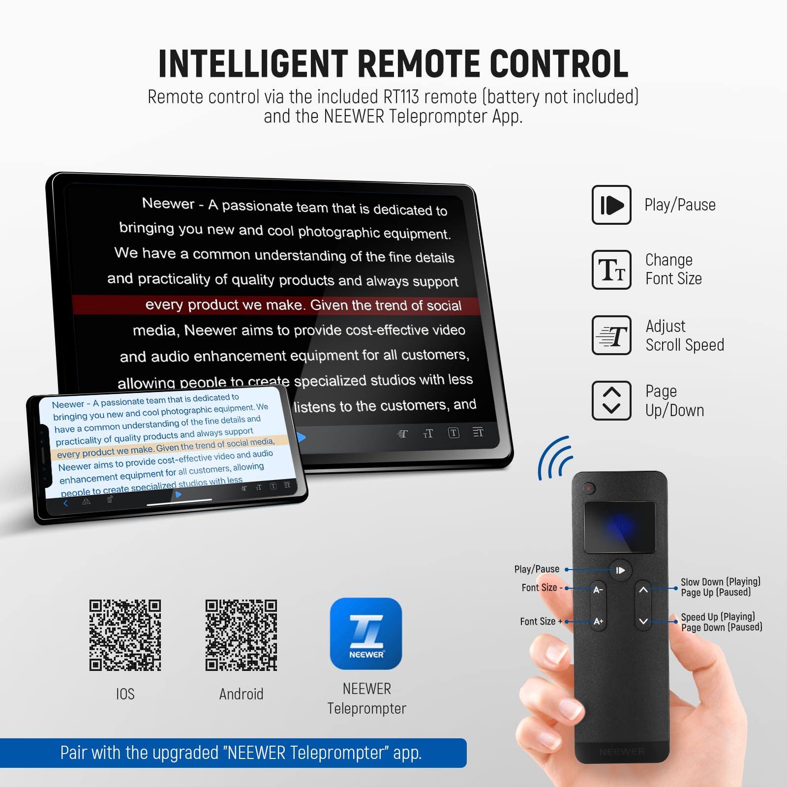 INTELLIGENT REMOTE CONTROL  
Remote control via the included RT113 remote (battery not included) and the NEEWER Teleprompter App.

Neewer - A passionate team that is dedicated to bringing you new and cool photographic equipment. We have a common understanding of the fine details and practicality of quality products and always support every product we make. Given the trend of social media, Neewer aims to provide cost-effective video and audio enhancement equipment for all customers, allowing people to create specialized studios with less.

Play/Pause  
Change Font Size  
Adjust Scroll Speed  
Page Up/Down  

Pair with the upgraded "NEEWER Teleprompter" app.