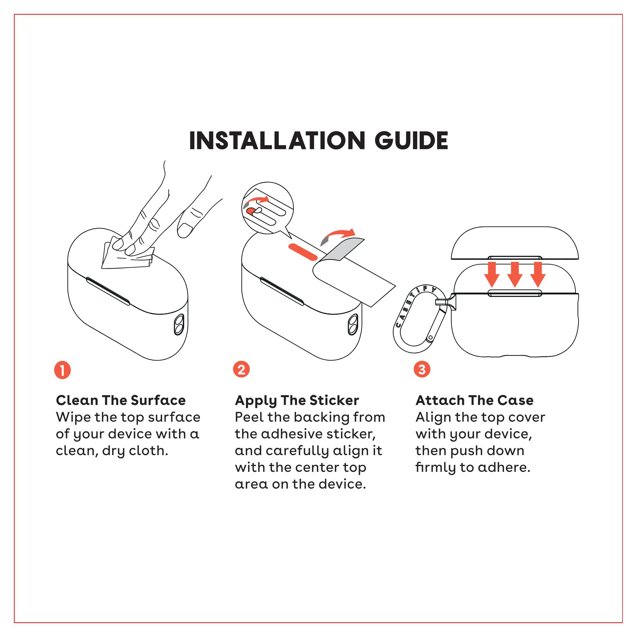 **INSTALLATION GUIDE**

1. **Clean The Surface**  
   Wipe the top surface of your device with a clean, dry cloth.

2. **Apply The Sticker**  
   Peel the backing from the adhesive sticker, and carefully align it with the center top area on the device.

3. **Attach The Case**  
   Align the top cover with your device, then push down firmly to adhere.