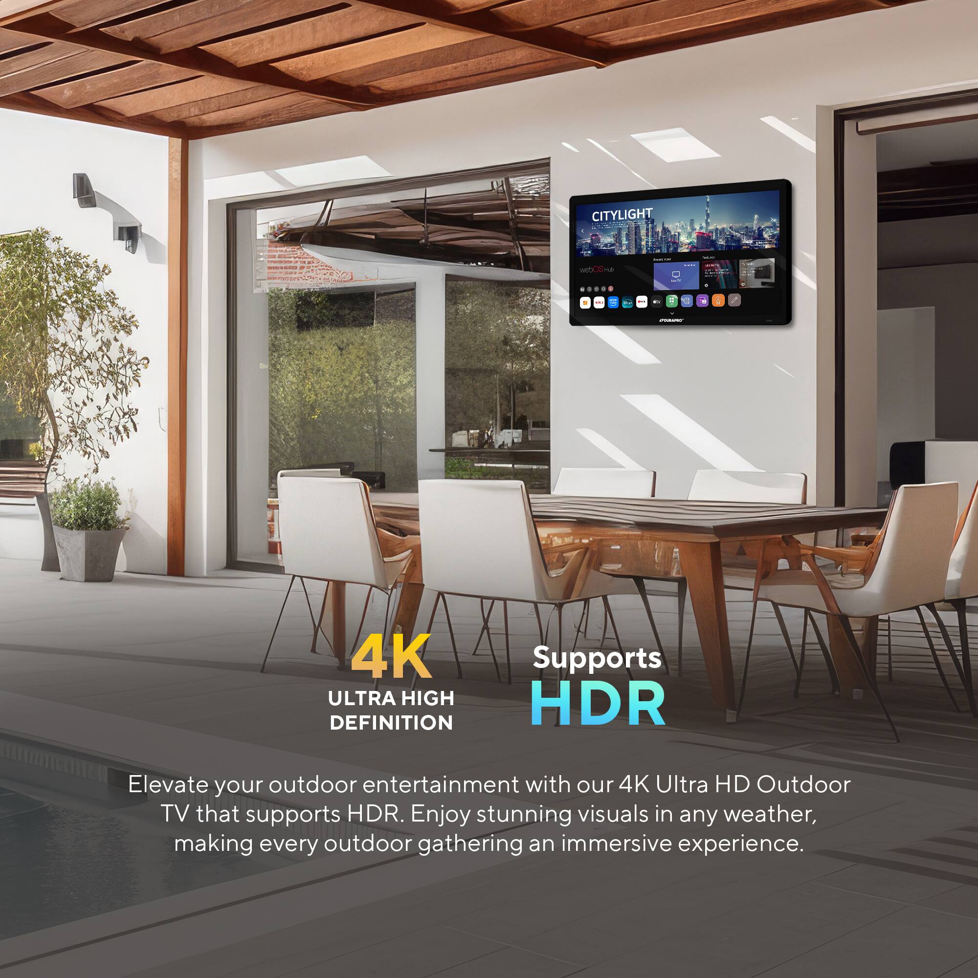 CITYLIGHT

4K ULTRA HIGH DEFINITION

Supports HDR

Elevate your outdoor entertainment with our 4K Ultra HD Outdoor TV that supports HDR. Enjoy stunning visuals in any weather, making every outdoor gathering an immersive experience.