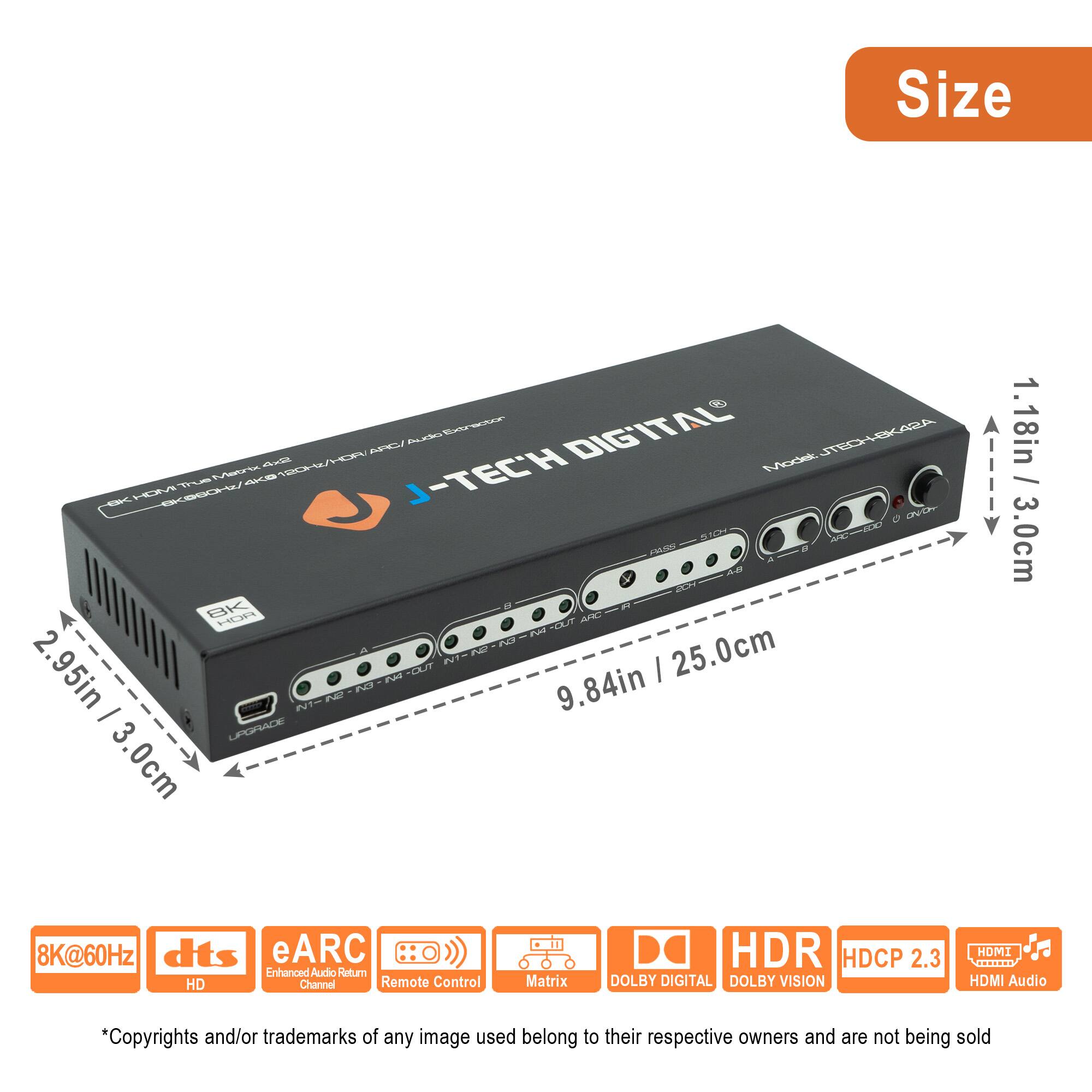 **Size**  
- 9.84in / 25.0cm  
- 2.95in / 3.0cm  
- 1.18in / 3.0cm  

**Model**  
J-TECH HXK42A  

**Features**  
- 8K@60Hz  
- dts HD  
- eARC Enhanced Audio Return Channel  
- Remote Control  
- Matrix  
- DOLBY DIGITAL  
- DOLBY VISION  
- HDR  
- HDCP 2.3  
- HDMI Audio  

**Specifications**  
- HDMI Input: 1 x HDMI (2.1)  
- HDMI Output: 4 x HDMI (2.1)  
- Audio Output: 4 x RCA (L/R)  
- Power: 12V DC  

**Certifications**  
- HDMI 2.1  
- HDCP 2.3  

*Copyrights and/or trademarks of any image used belong to their respective owners and are not being sold.*