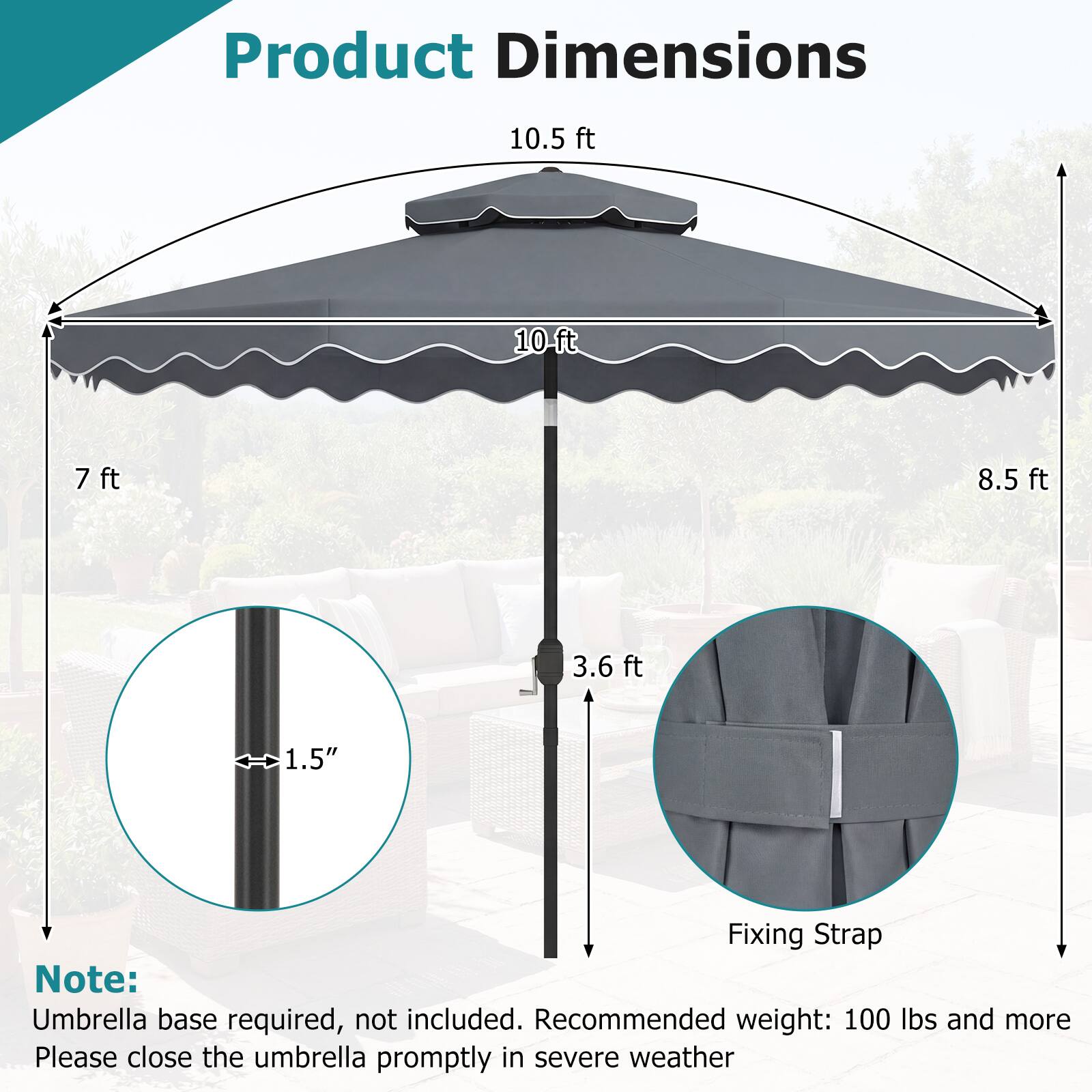 Product Dimensions

- 10.5 ft
- 10 ft
- 7 ft
- 8.5 ft
- 3.6 ft
- 1.5" (diameter of the pole)

Note: Umbrella base required, not included. Recommended weight: 100 lbs and more. Please close the umbrella promptly in severe weather.
