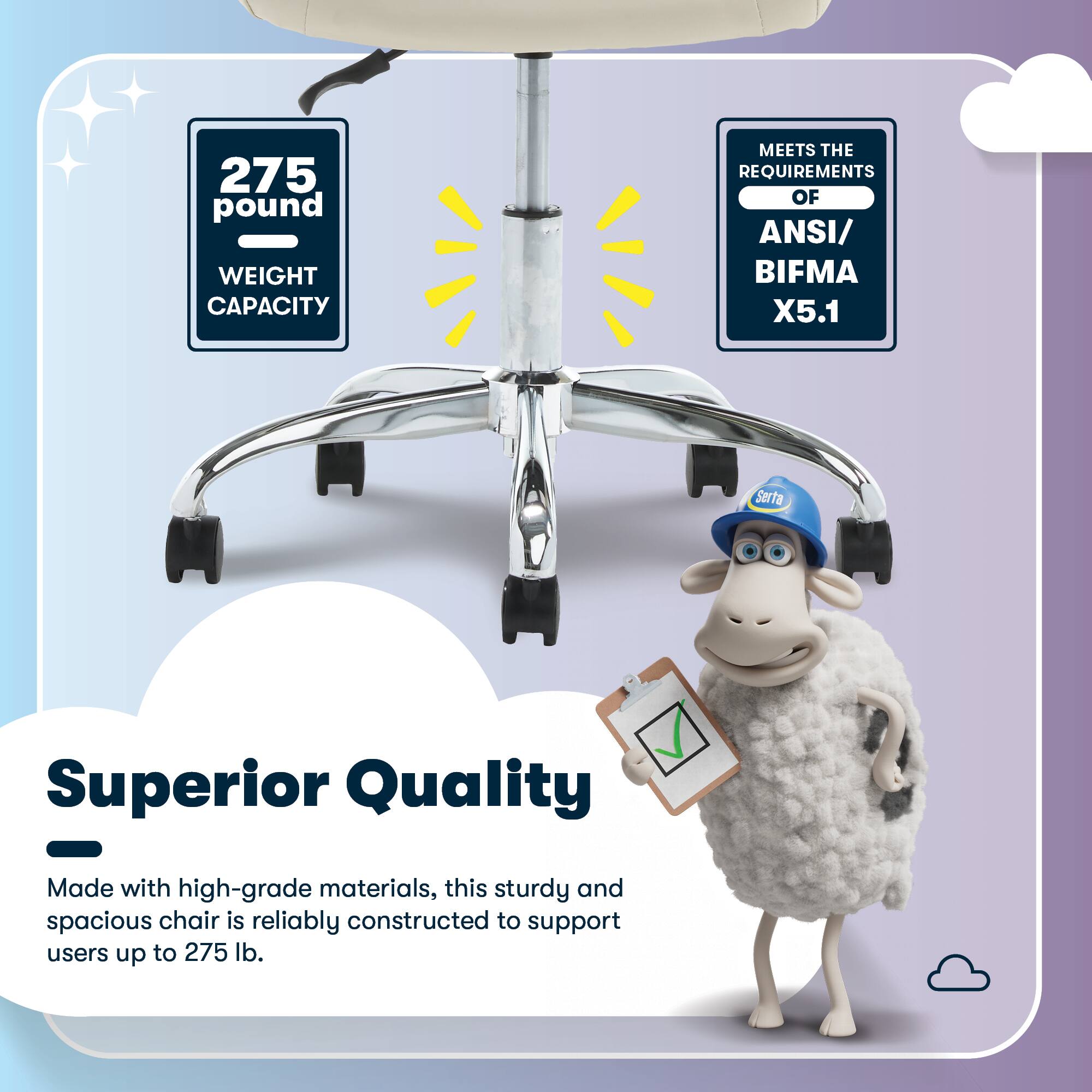 275 pound WEIGHT CAPACITY MEETS THE REQUIREMENTS OF ANSI/ BIFMA X5.1

Serta Superior Quality - Made with high-grade materials, this sturdy and spacious chair is reliably constructed to support users up to 275 lb.