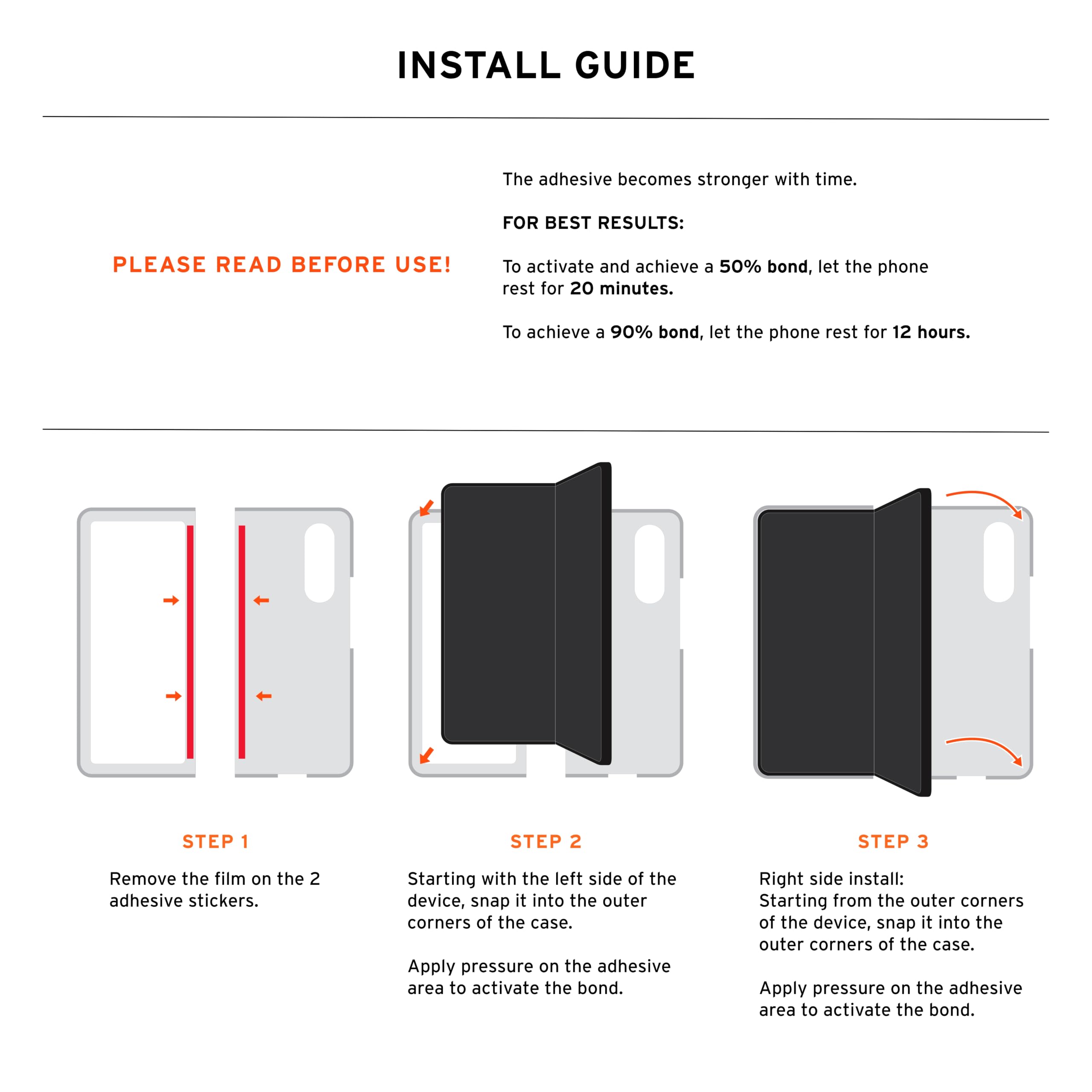 INSTALL GUIDE

The adhesive becomes stronger with time.

FOR BEST RESULTS: PLEASE READ BEFORE USE!

To activate and achieve a 50% bond, let the phone rest for 20 minutes. To achieve a 90% bond, let the phone rest for 12 hours.

STEP 1
Remove the film on the 2 adhesive stickers.

STEP 2
Starting with the left side of the device, snap it into the outer corners of the case. Apply pressure on the adhesive area to activate the bond.

STEP 3
Right side install: Starting from the outer corners of the device, snap it into the outer corners of the case. Apply pressure on the adhesive area to activate the bond.
