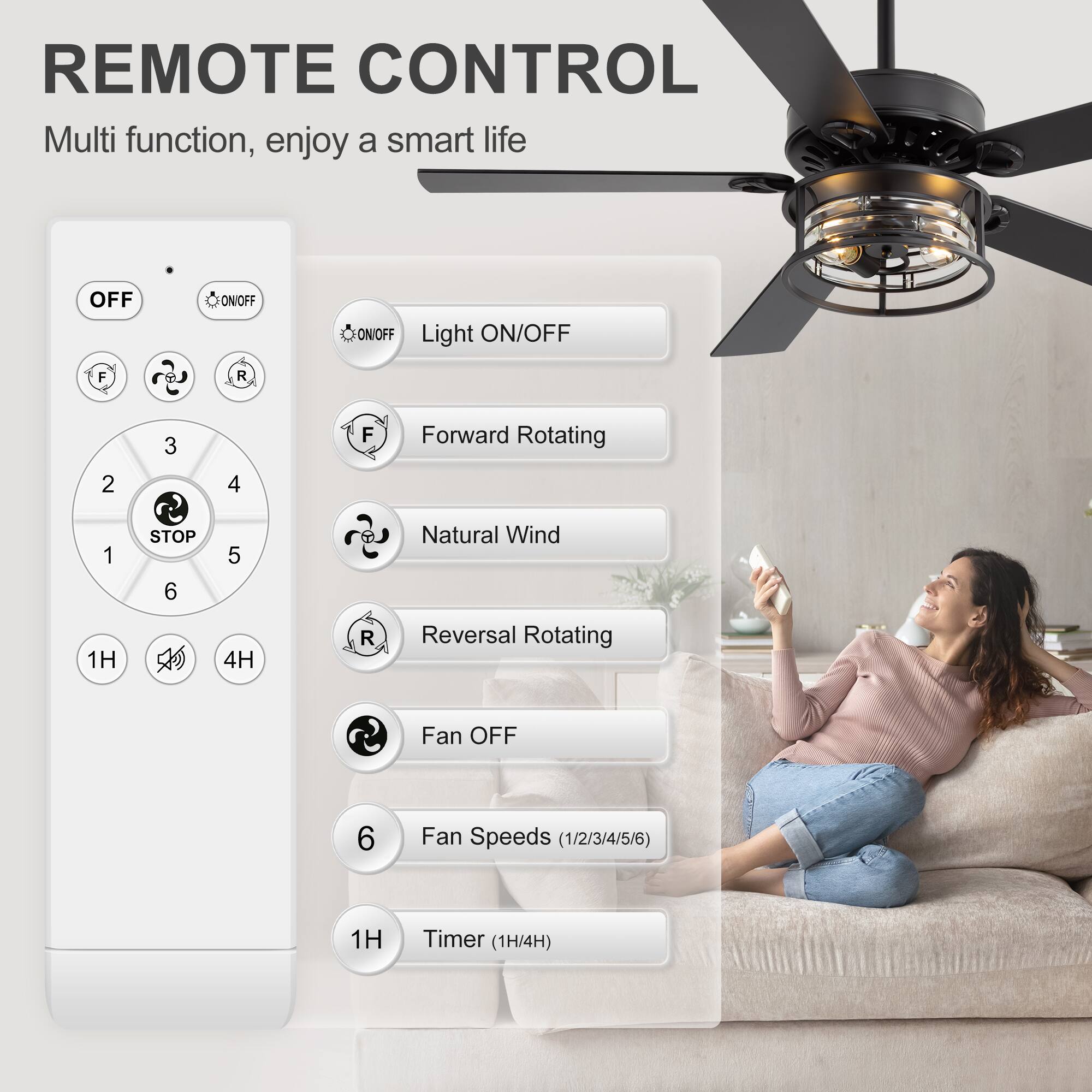 REMOTE CONTROL  
Multi function, enjoy a smart life  

- OFF  
- ON/OFF  
- Light ON/OFF  
- Forward Rotating  
- Natural Wind  
- Reversal Rotating  
- Fan OFF  
- Fan Speeds (1/2/3/4/5/6)  
- Timer (1H/4H)  

1H  
4H  

F  
R  
STOP
