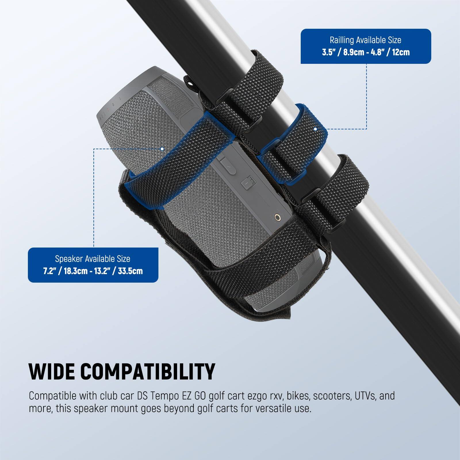 Railing Available Size: 3.5" / 8.9cm - 4.8" / 12cm  
Speaker Available Size: 7.2" / 18.3cm - 13.2" / 33.5cm  

WIDE COMPATIBILITY  
Compatible with club car DS Tempo EZ GO golf cart ezgo XV, bikes, scooters, UTVs, and more, this speaker mount goes beyond golf carts for versatile use.