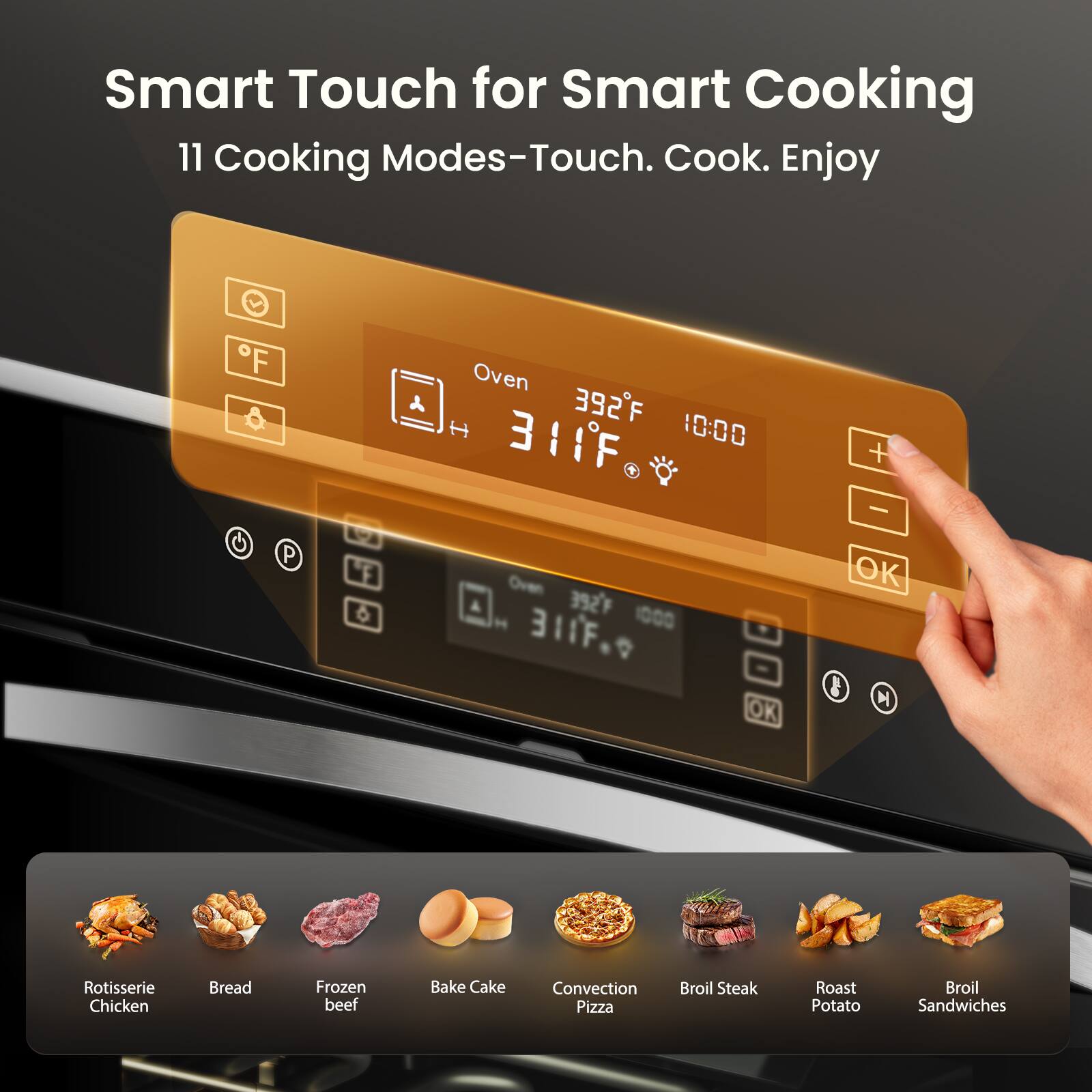 Smart Touch for Smart Cooking  
11 Cooking Modes - Touch. Cook. Enjoy  

Oven  
392°F  
10:00  

311°F  

OK  

Rotisserie Chicken  
Bread  
Frozen Beef  
Bake Cake  
Convection Pizza  
Broil Steak  
Roast Potato  
Broil Sandwiches
