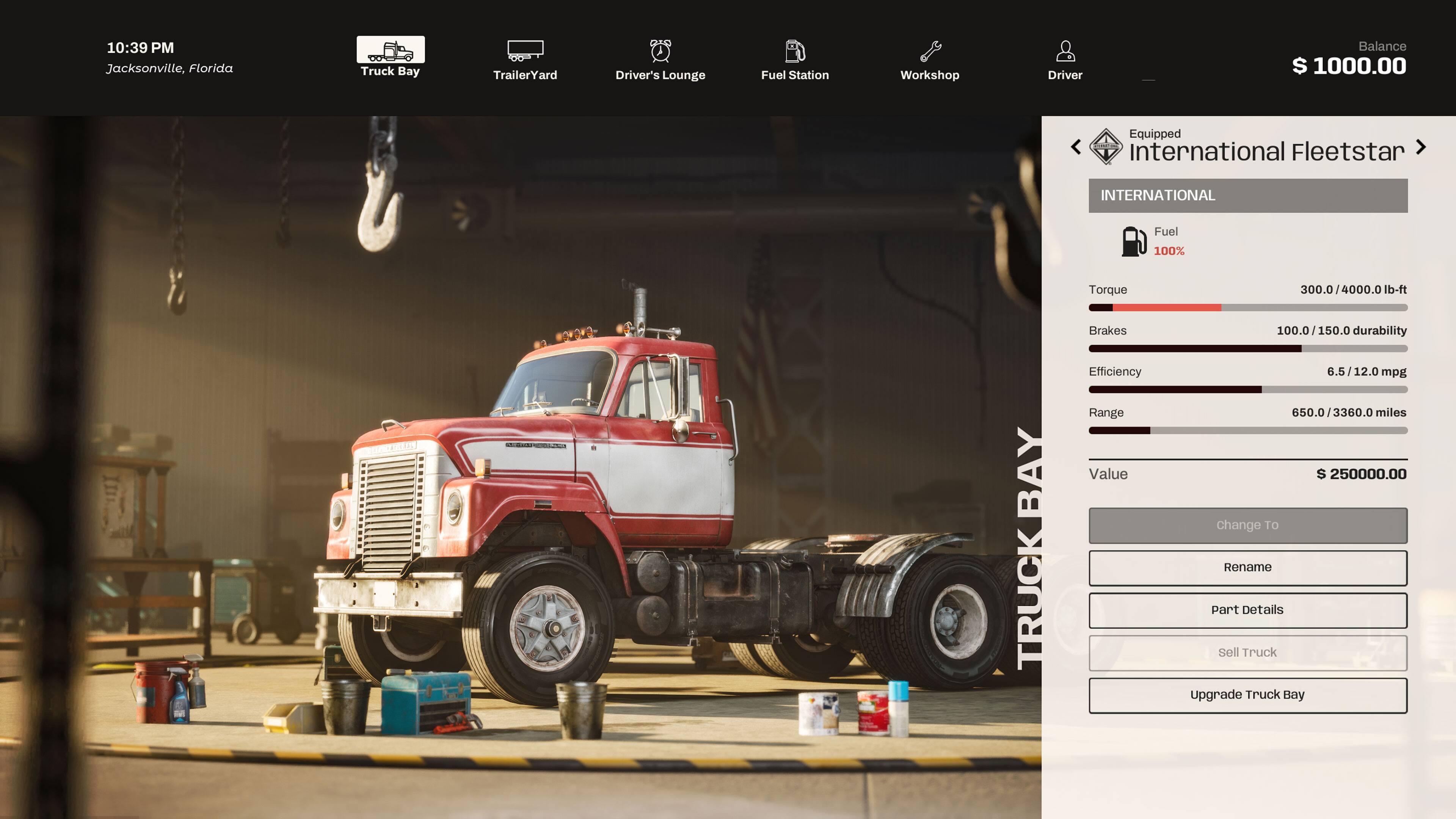 10:39 PM Jacksonville, Florida

Truck Bay
Trailer Yard
Driver's Lounge
Fuel Station
Workshop
Driver

Balance $ 1000.00

Equipped International Fleetstar

INTERNATIONAL
Fuel 100%

TRUCK BAY

Torque 300.0/4000.0 lb-ft
Brakes 100.0/150.0 durability
Efficiency 6.5/12.0 mpg
Range 650.0 / 3360.0 miles
Value $ 250000.00

Change To
Rename
Part Details
Sell Truck
Upgrade Truck Bay