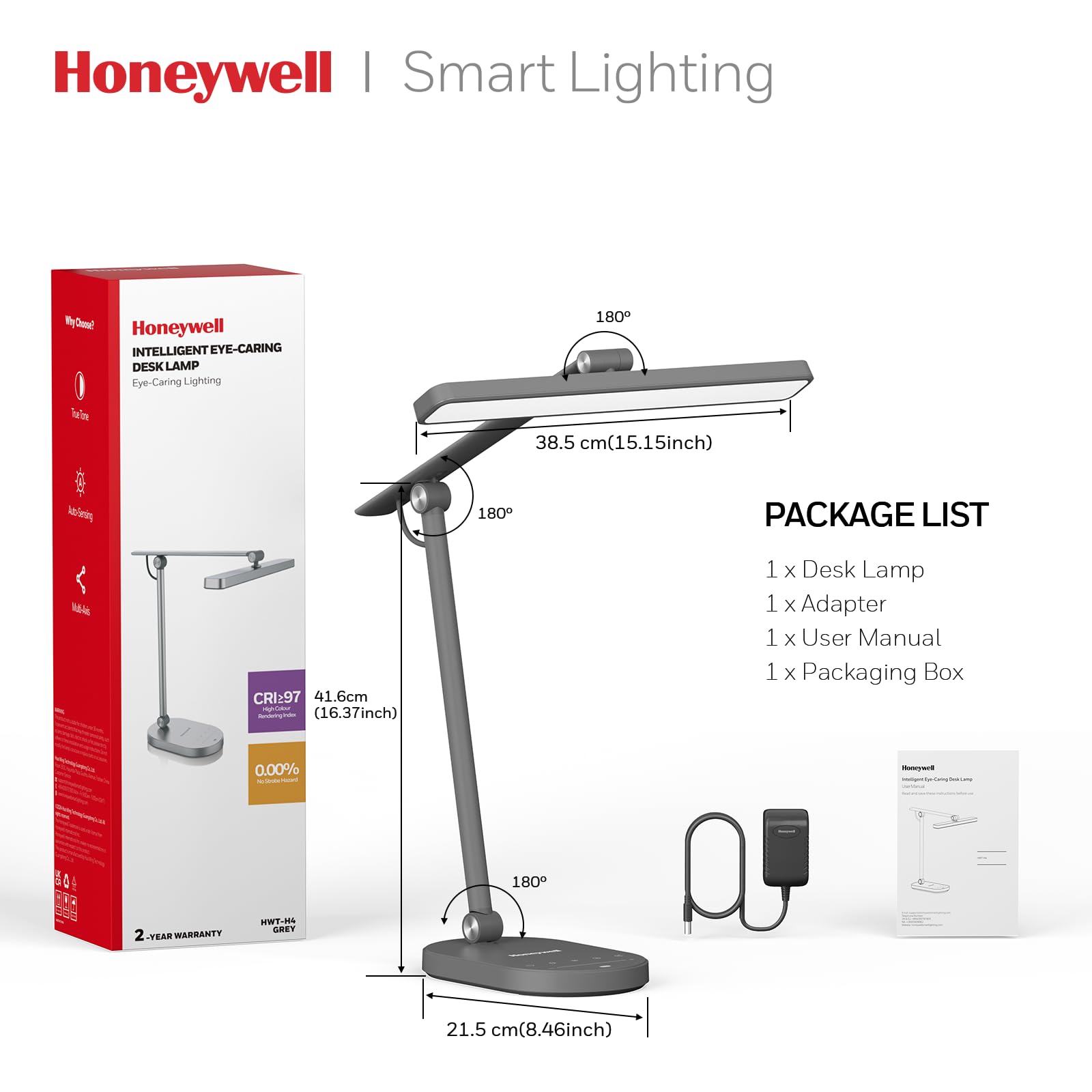 Honeywell | Smart Lighting

INTELLIGENT EYE-CARING DESK LAMP

Eye-Caring Lighting

PACKAGE LIST
- 1 x Desk Lamp
- 1 x Adapter
- 1 x User Manual
- 1 x Packaging Box

2-YEAR WARRANTY

CRI: 97

Dimensions:
- 38.5 cm (15.15 inch)
- 41.6 cm (16.37 inch)
- 21.5 cm (8.46 inch)