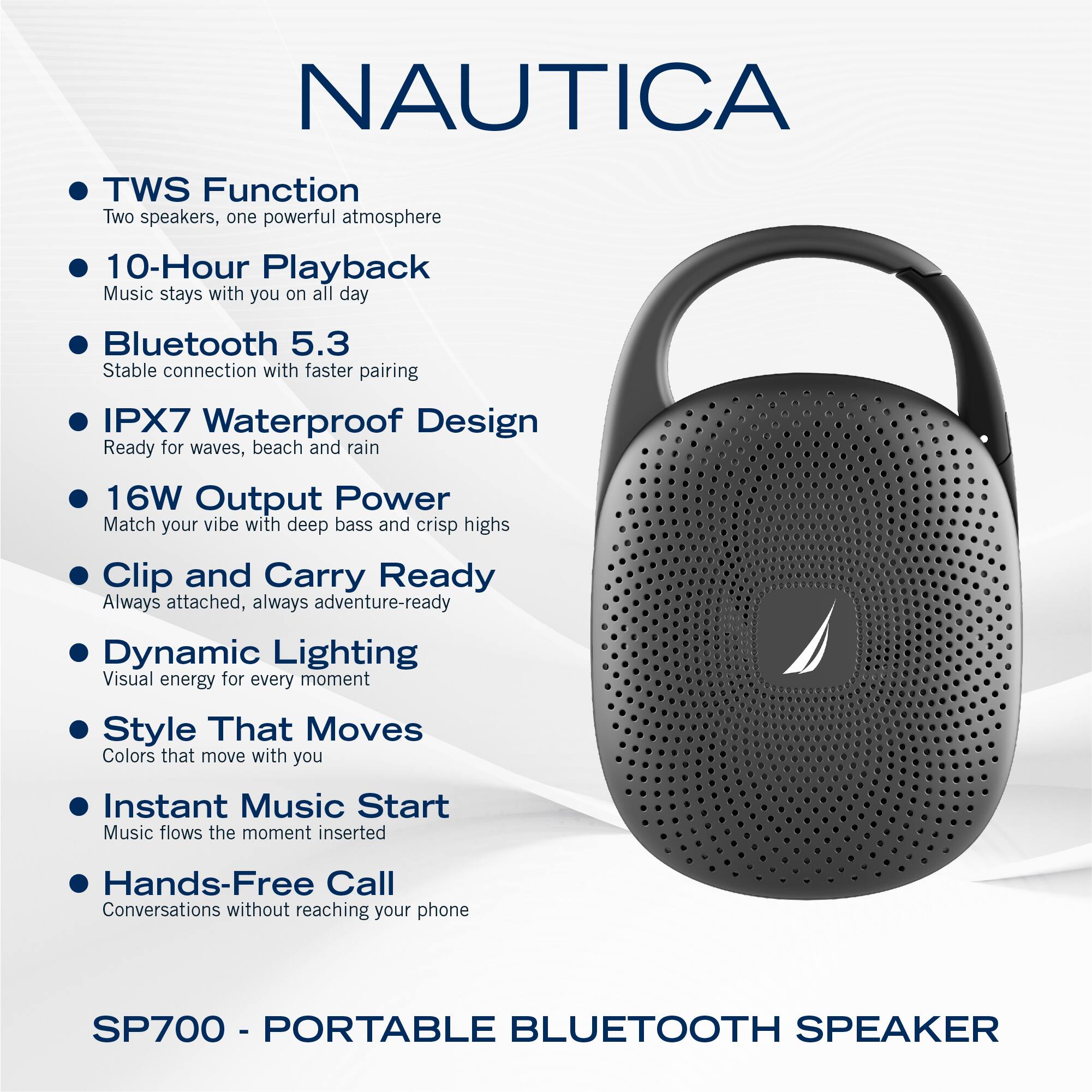 NAUTICA

- TWS Function  
  Two speakers, one powerful atmosphere

- 10-Hour Playback  
  Music stays with you on all day

- Bluetooth 5.3  
  Stable connection with faster pairing

- IPX7 Waterproof Design  
  Ready for waves, beach and rain

- 16W Output Power  
  Match your vibe with deep bass and crisp highs

- Clip and Carry Ready  
  Always attached, always adventure-ready

- Dynamic Lighting  
  Visual energy for every moment

- Style That Moves  
  Colors that move with you

- Instant Music Start  
  Music flows the moment inserted

- Hands-Free Call  
  Conversations without reaching your phone

SP700 - PORTABLE BLUETOOTH SPEAKER