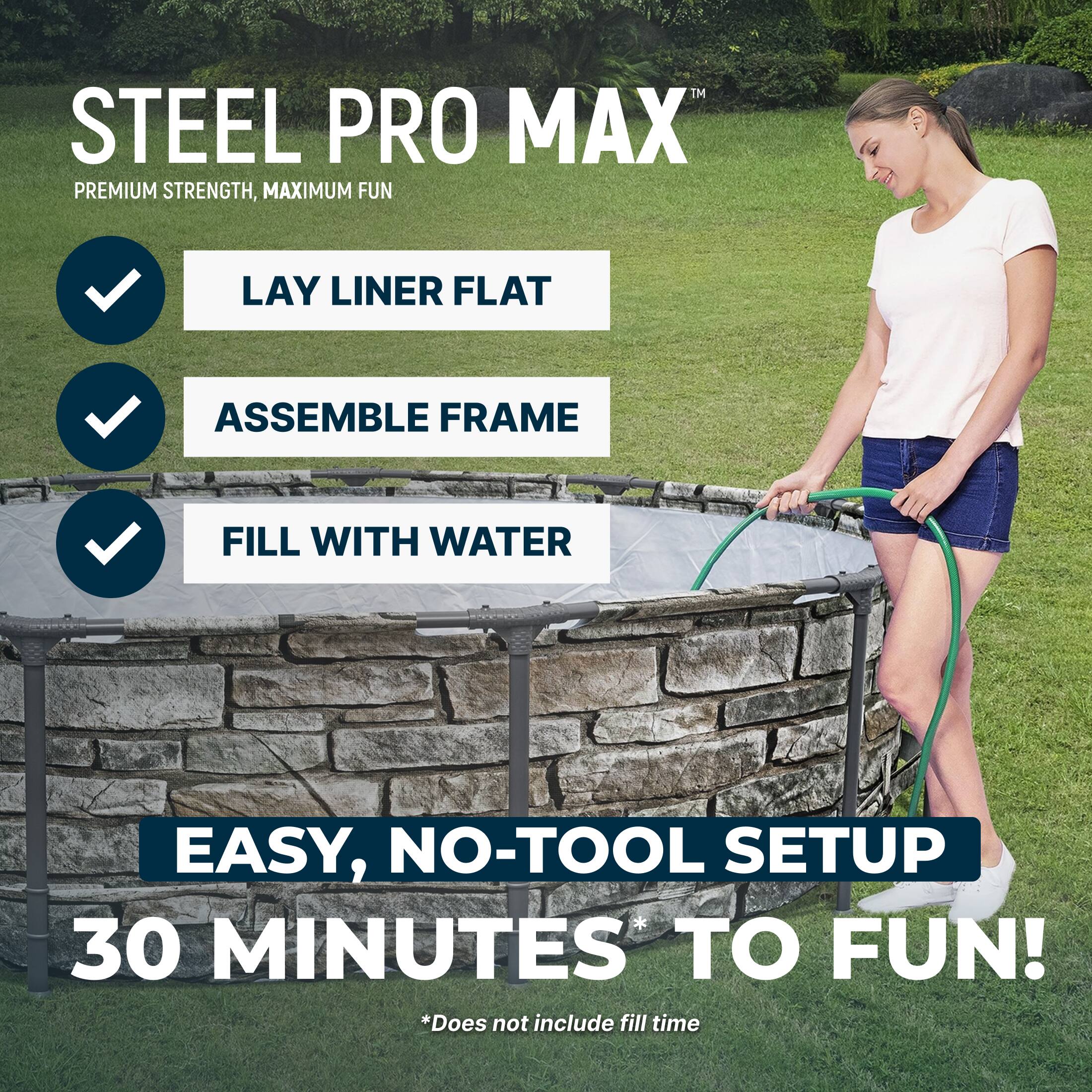 STEEL PRO MAX™  
PREMIUM STRENGTH, MAXIMUM FUN

- LAY LINER FLAT
- ASSEMBLE FRAME
- FILL WITH WATER

EASY, NO-TOOL SETUP  
30 MINUTES TO FUN!  
*Does not include fill time