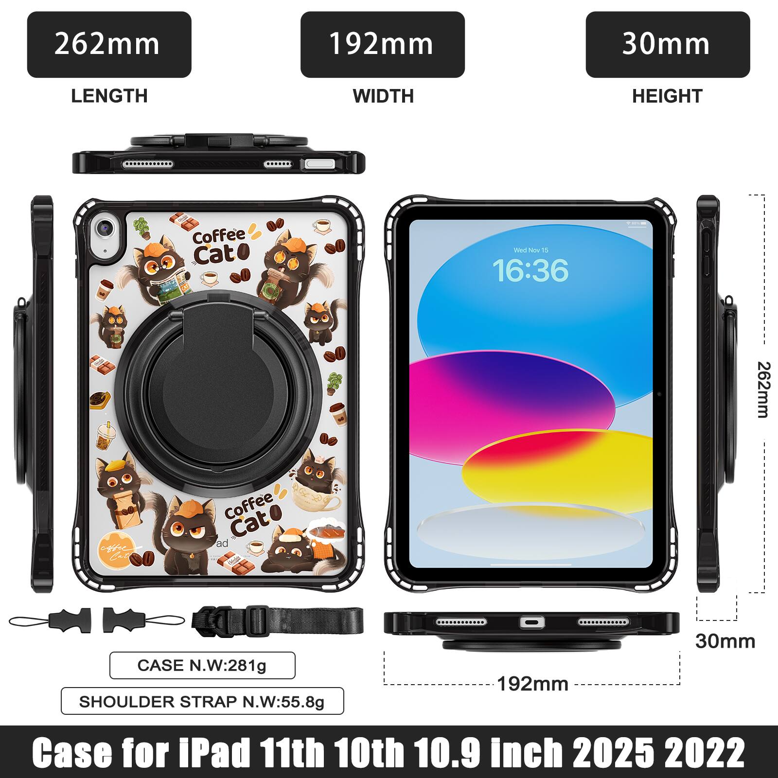 262mm 192mm 30mm  
LENGTH WIDTH HEIGHT  
Coffee Cat  
Wed 15 16:36  
262mm  
A Coffee Cat ad nes  
CASE N.W:281g  
SHOULDER STRAP N.W:55.8g  
192mm 30mm  
Case for iPad 11th 10th 10.9 inch 2025 2022
