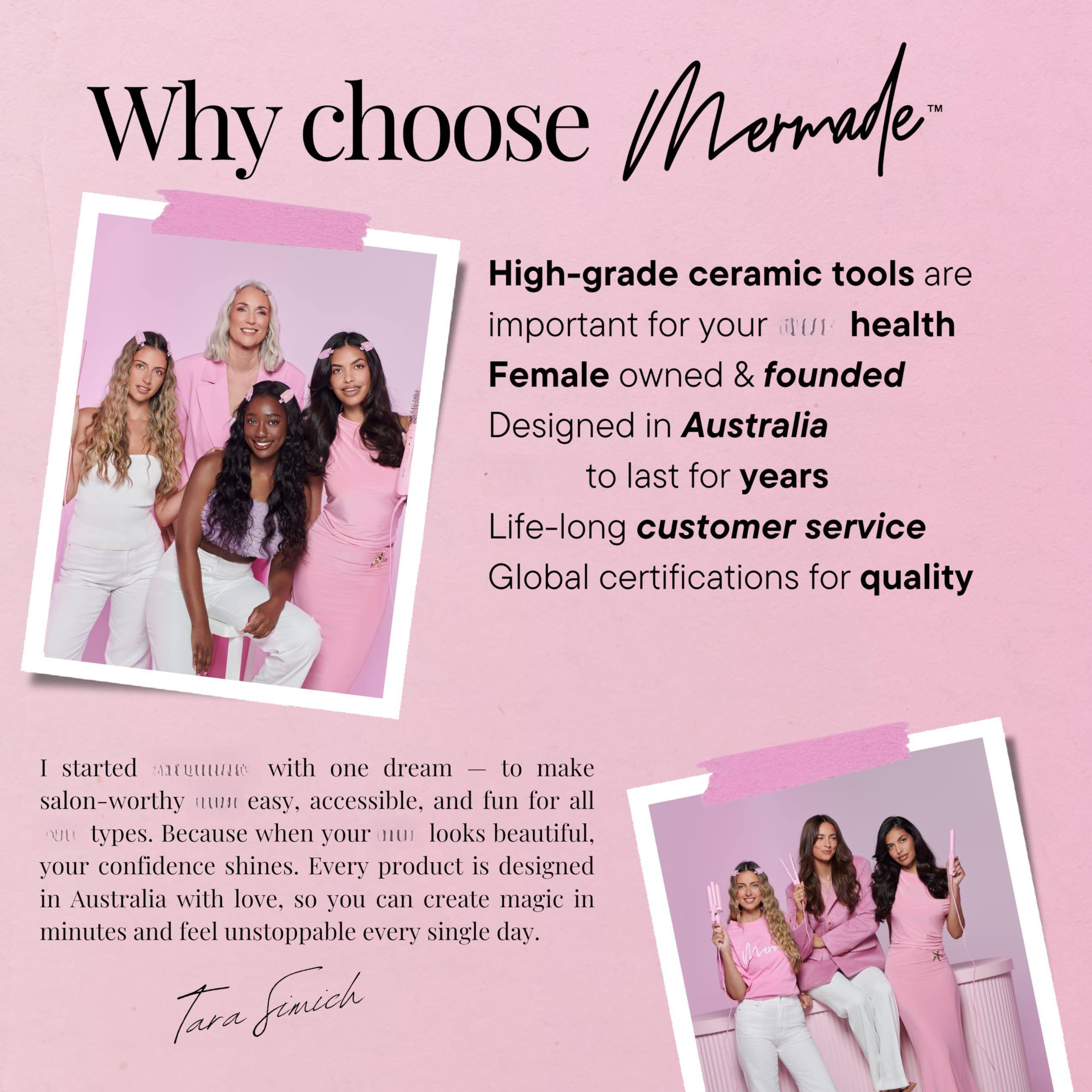 **Why choose Mermade™**

- High-grade ceramic tools are important for your hair health
- Female owned & founded
- Designed in Australia
- To last for years
- Life-long customer service
- Global certifications for quality

---

I started Mermade with one dream — to make salon-worthy hair easy, accessible, and fun for all hair types. Because when your hair looks beautiful, your confidence shines. Every product is designed in Australia with love, so you can create magic in minutes and feel unstoppable every single day.

Tara Finich