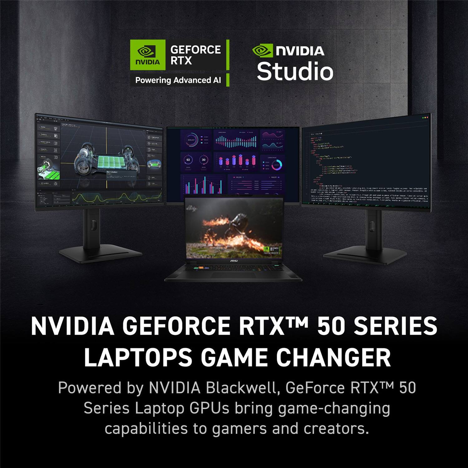 NVIDIA GEFORCE RTX™ 50 SERIES LAPTOPS GAME CHANGER  
Powered by NVIDIA Blackwell, GeForce RTX™ 50 Series Laptop GPUs bring game-changing capabilities to gamers and creators.  

GEFORCE RTX  
Powering Advanced AI  

NVIDIA Studio