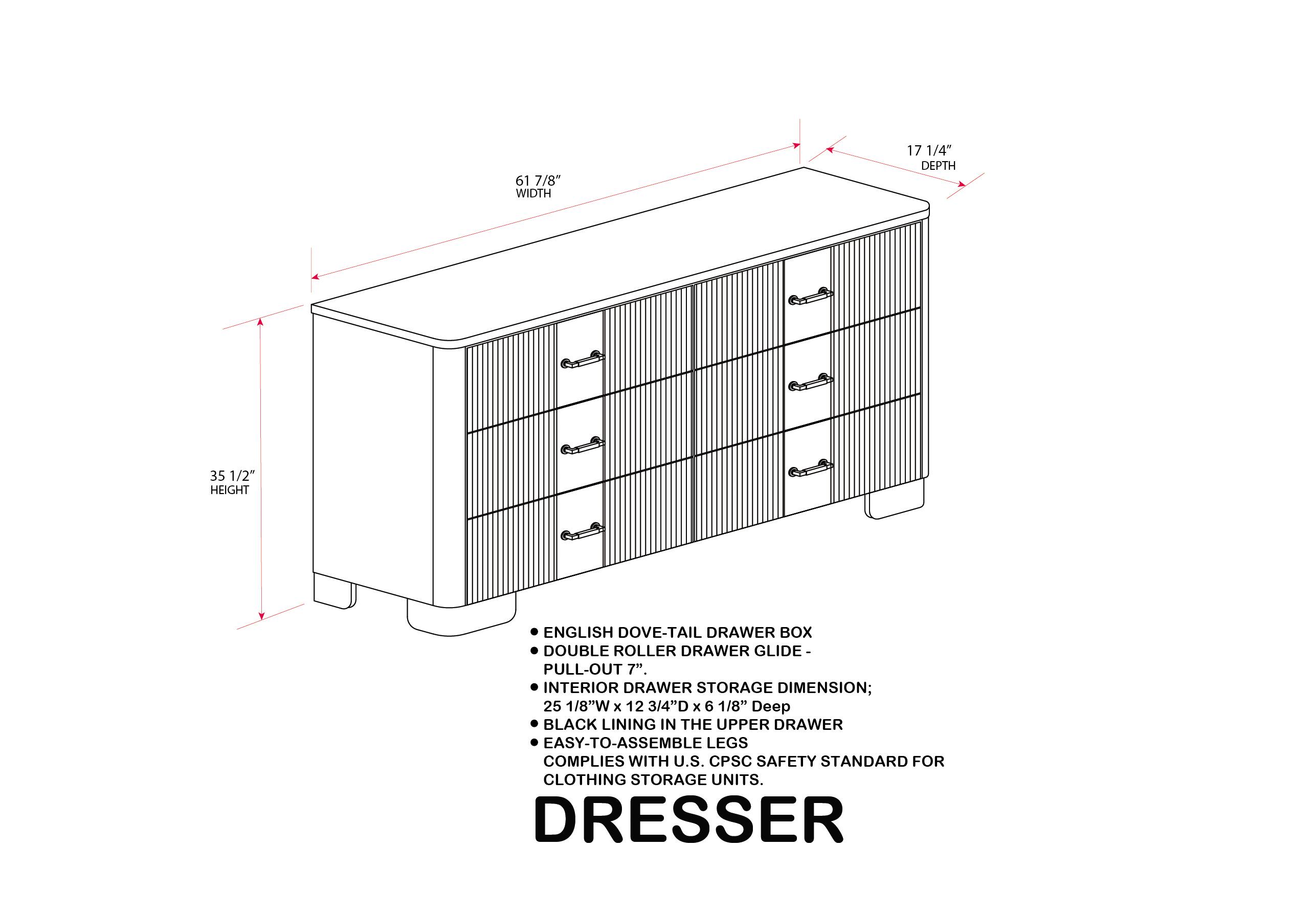 61 7/8" WIDTH  
17 1/4" DEPTH  
35 1/2" HEIGHT  

ENGLISH DOVE-TAIL DRAWER BOX  
DOUBLE ROLLER DRAWER GLIDE - PULL-OUT 7"  
INTERIOR DRAWER STORAGE DIMENSION: 25 1/8"W x 12 3/4"D x 6 1/8" Deep  
BLACK LINING IN THE UPPER DRAWER  
EASY-TO-ASSEMBLE LEGS  
COMPLIES WITH U.S. CPSC SAFETY STANDARD FOR CLOTHING STORAGE UNITS.  

DRESSER