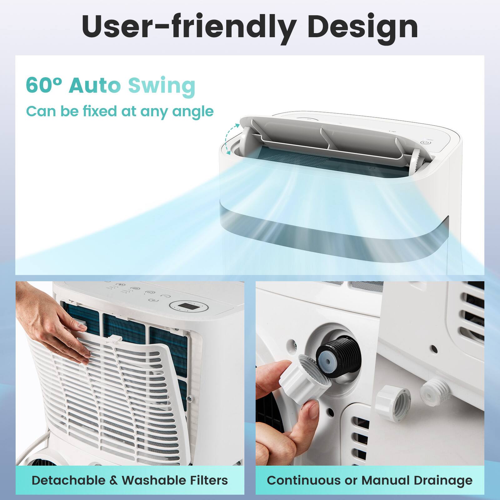 User-friendly Design
60° Auto Swing
Can be fixed at any angle
Detachable & Washable Filters
Continuous or Manual Drainage