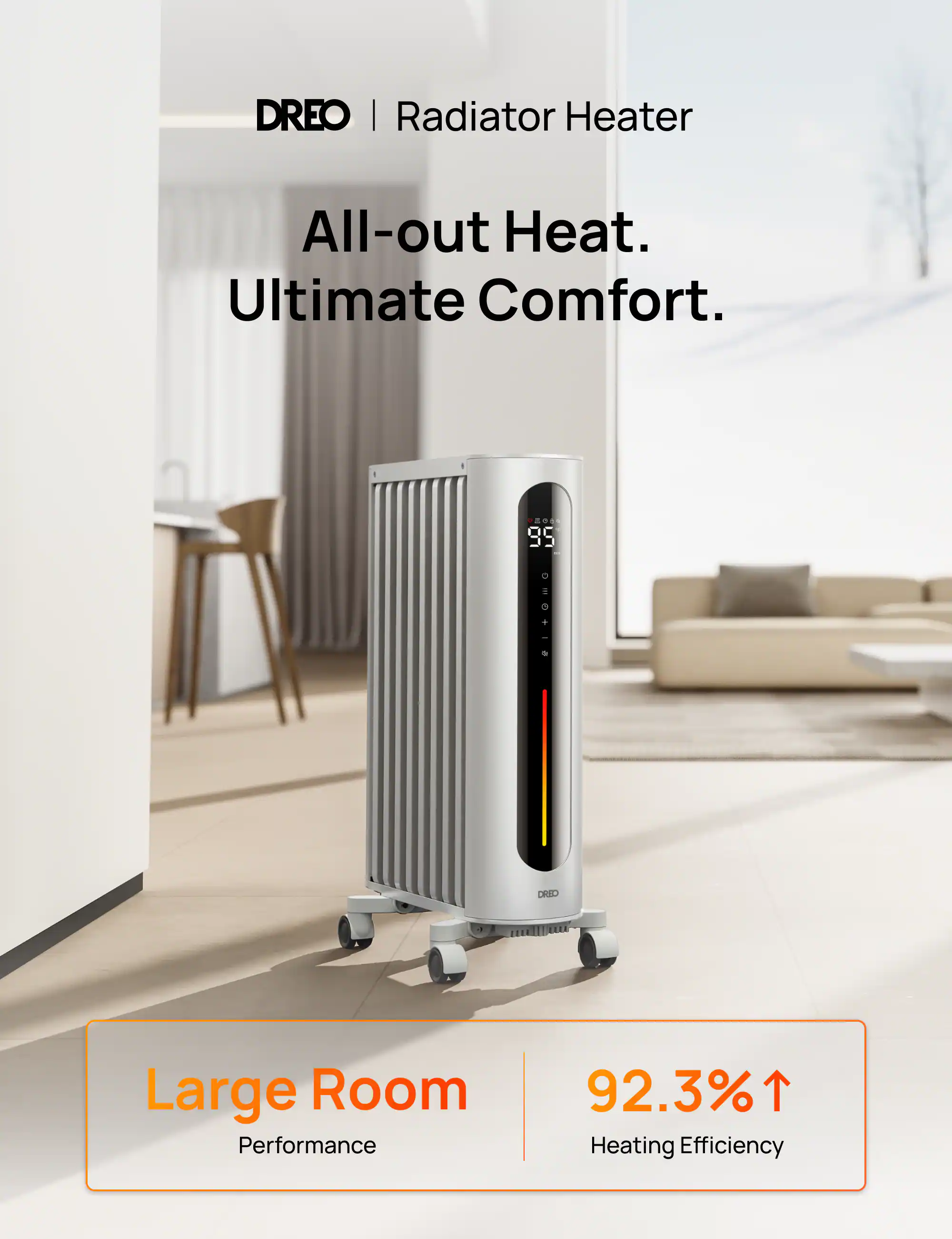 DREO | Radiator Heater  
All-out Heat. Ultimate Comfort.  
95  
DRED  
1,444  
Large Room Performance  
92.3% Heating Efficiency