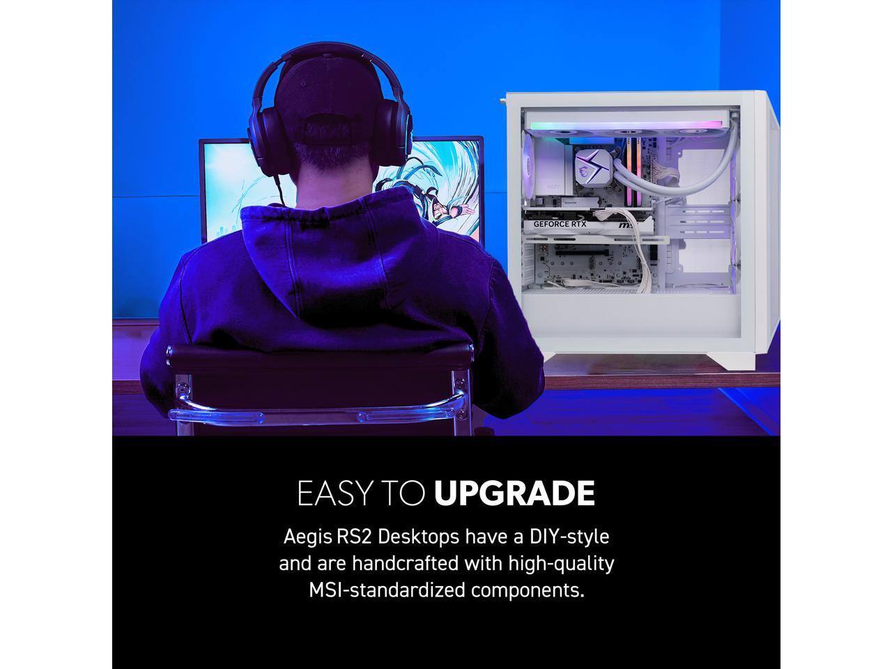 GEFORCE RTX

EASY TO UPGRADE

Aegis RS2 Desktops have a DIY-style and are handcrafted with high-quality MSI-standardized components.