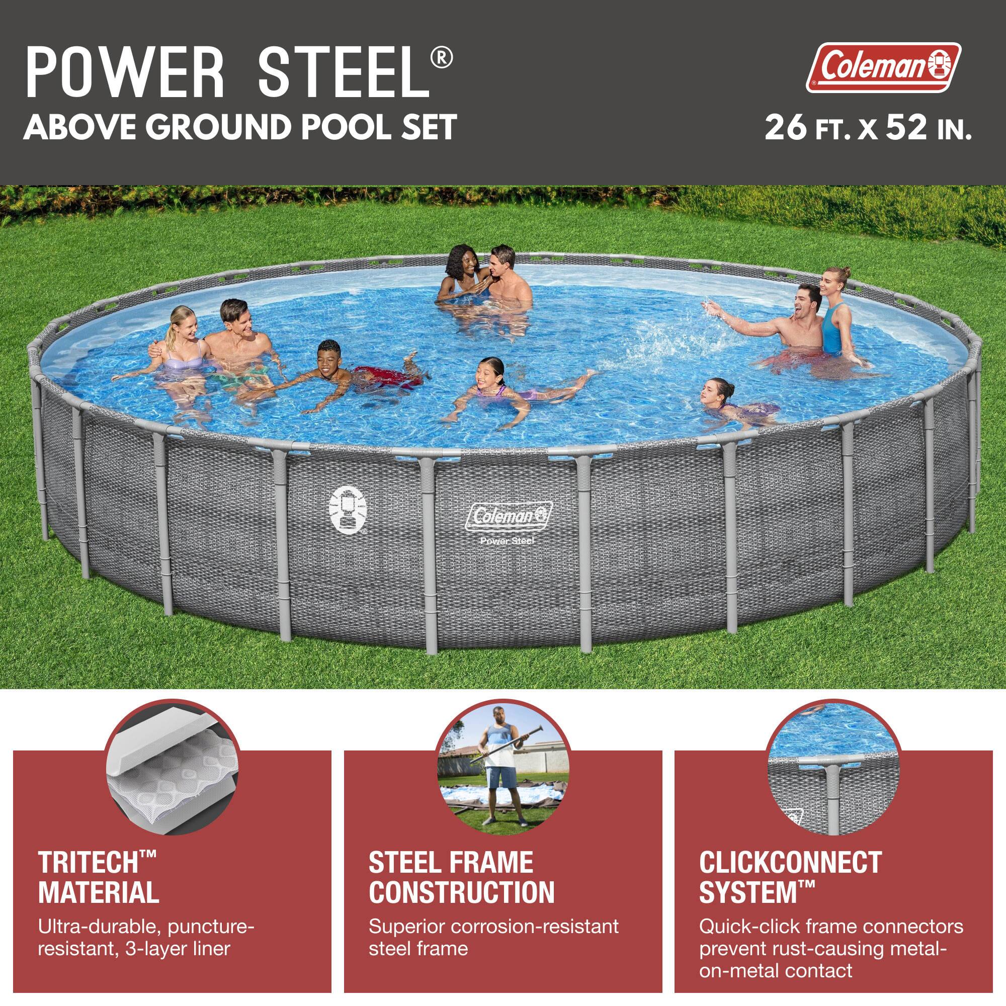 **POWER STEEL® ABOVE GROUND POOL SET**

Coleman® 26 FT. x 52 IN.

- **TRITECH™ MATERIAL**
  - Ultra-durable, puncture-resistant, 3-layer liner

- **STEEL FRAME CONSTRUCTION**
  - Superior corrosion-resistant steel frame

- **CLICKCONNECT SYSTEM™**
  - Quick-click frame connectors prevent rust-causing metal-on-metal contact