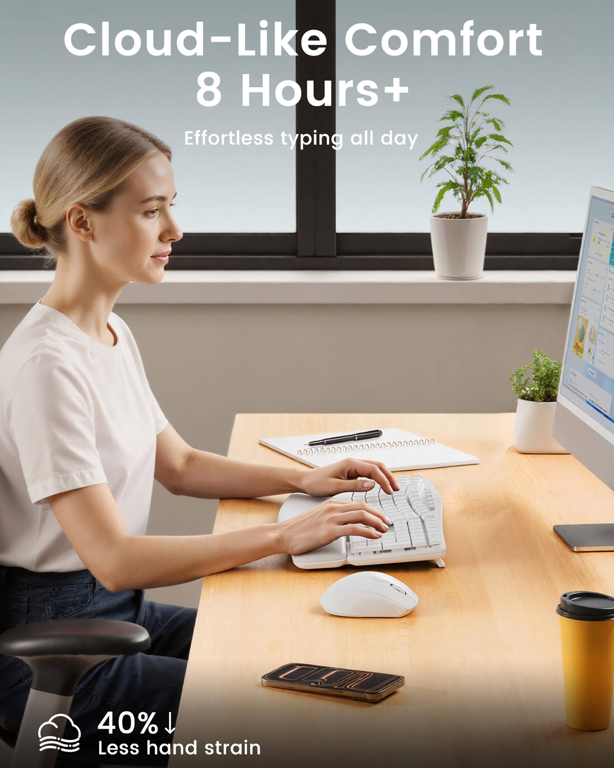 Cloud-Like Comfort  
8 Hours+  
Effortless typing all day  

40% Less hand strain