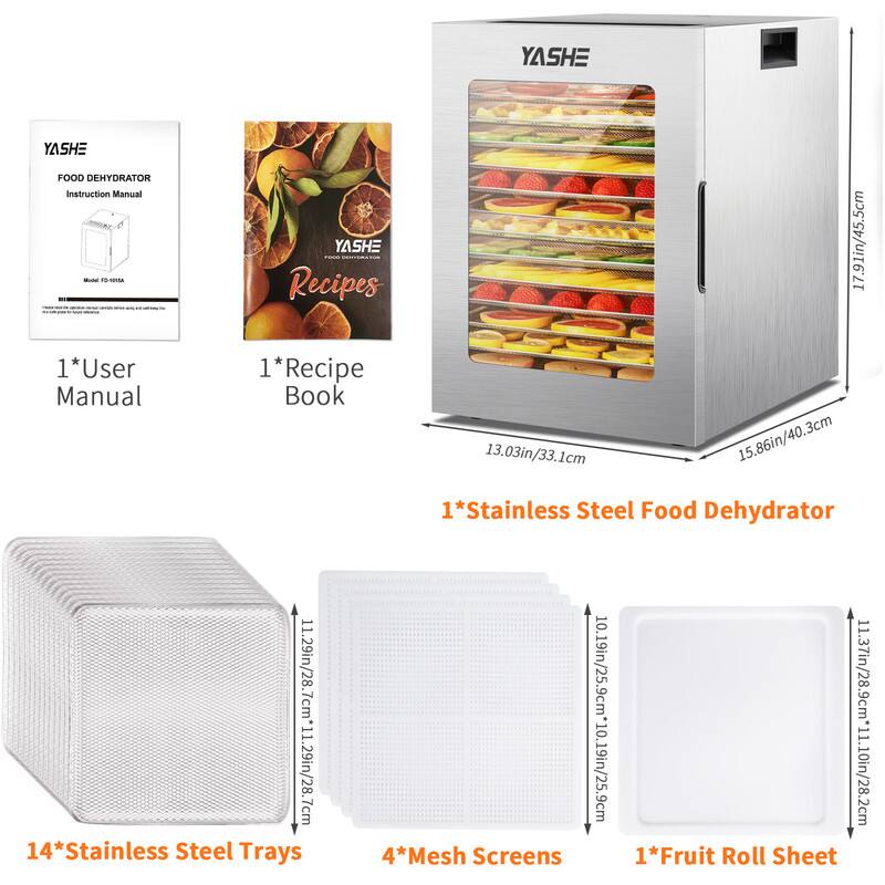 YASHE FOOD DEHYDRATOR Instruction Manual  
Model: FD-618A  

1*User Manual  
1*Recipe Book  

1*Stainless Steel Food Dehydrator  
Dimensions: 17.91in/45.5cm x 13.03in/33.1cm x 15.86in/40.3cm  

14*Stainless Steel Trays  
Dimensions: 11.29in/28.7cm x 11.29in/28.7cm x 1.29in/28.7cm  

4*Mesh Screens  
Dimensions: 11.29in/28.7cm x 11.29in/28.7cm  

1*Fruit Roll Sheet  
Dimensions: 11.37in/28.9cm x 11.10in/28.2cm