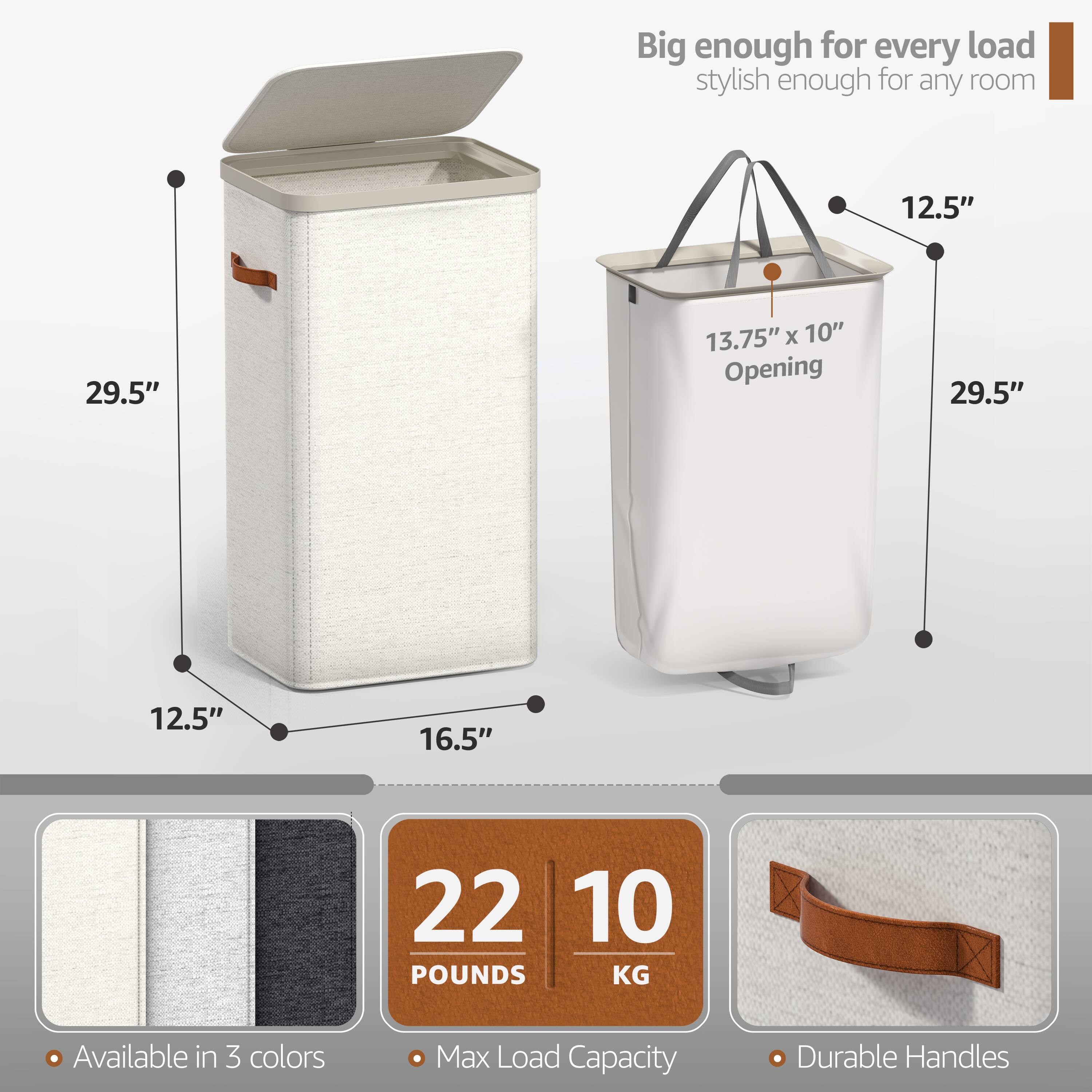 Big enough for every load, stylish enough for any room

- 29.5" (height)
- 12.5" (width)
- 16.5" (depth)
- 13.75" x 10" (opening)
- 29.5" (height)
- 12.5" (width)
- 16.5" (depth)

- Available in 3 colors
- Max Load Capacity: 22 POUNDS / 10 KG
- Durable Handles