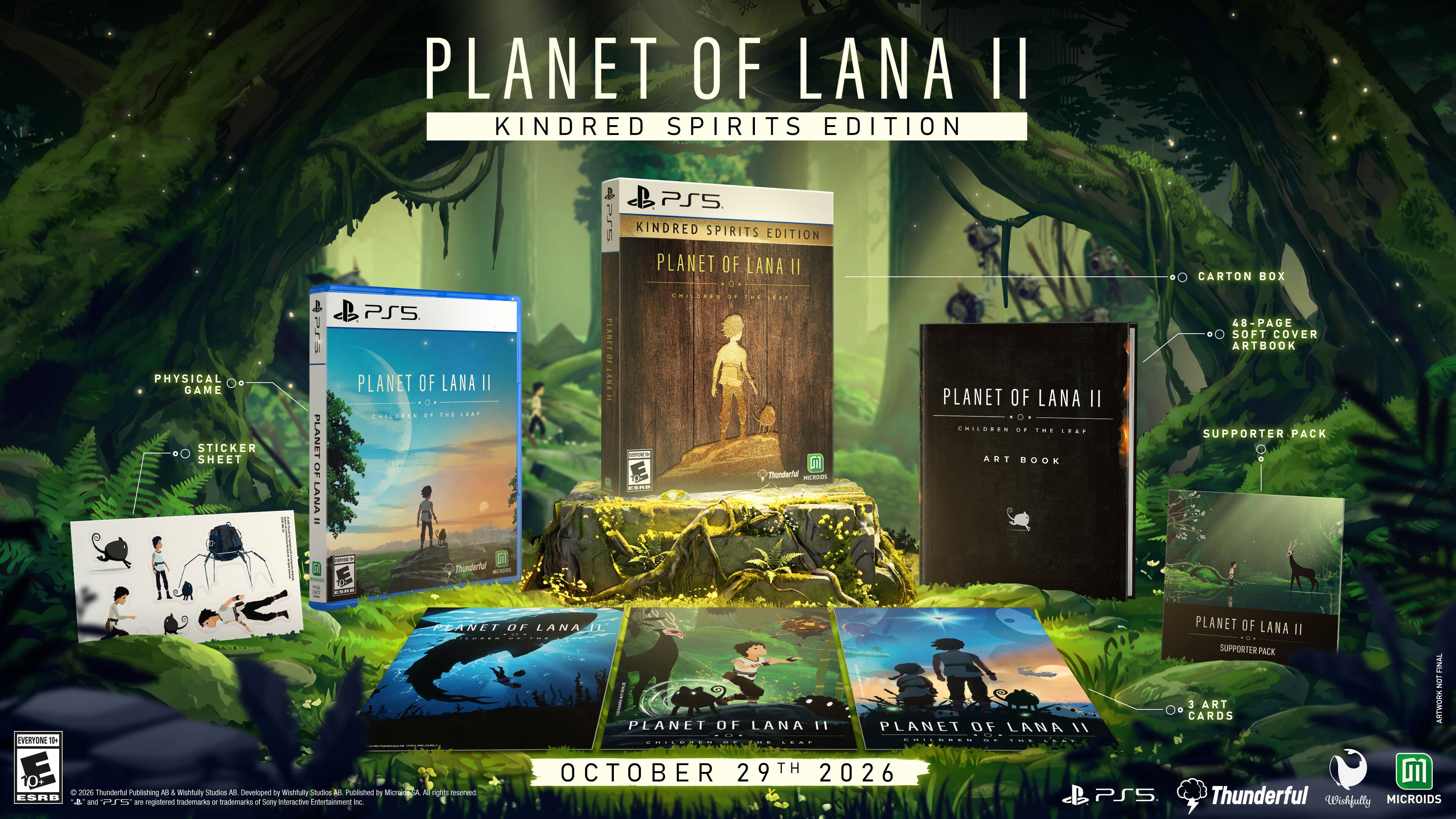 PLANET OF LANA II  
KINDRED SPIRITS EDITION

PS5  
PS5 KINDRED SPIRITS EDITION PLANET OF LANA II  
CARTON BOX  
PHYSICAL GAME STICKER SHEET  
PLANET OF LANA 25  
PS5 PLANET OF LANA II CHILLURED .. THE LEAP  
PLANET OF ANA  
INGDOME) ...  
CHISORES 27  
Thunderful MICROIDS  
PLANET OF LANA II .. CHILDREN .. EME ... ART BOOK  
48-PAGE SOFT COVER ARTBOOK SUPPORTER PACK  
Thunderful  
SEEM  
EVERYONE 10+ ESRB  
PLANET OF LANA II PLANET OF LANA II SUPPORTER PACK FINAL NOT 3 ART ARTWORK CARDS PLANET OF LANA 11 PLANET OF LANA //  
OCTOBER 29TH 2026  
Thunderful Publishing Alt & Wishfully Studios MUL Developed by Wishfully Studios AR Published by Micraide-SA A rights reserved. PS5 Thunderful and PI - at registered trademarks of Sony Interactive nowtamment no. Wishfully MICROIDS