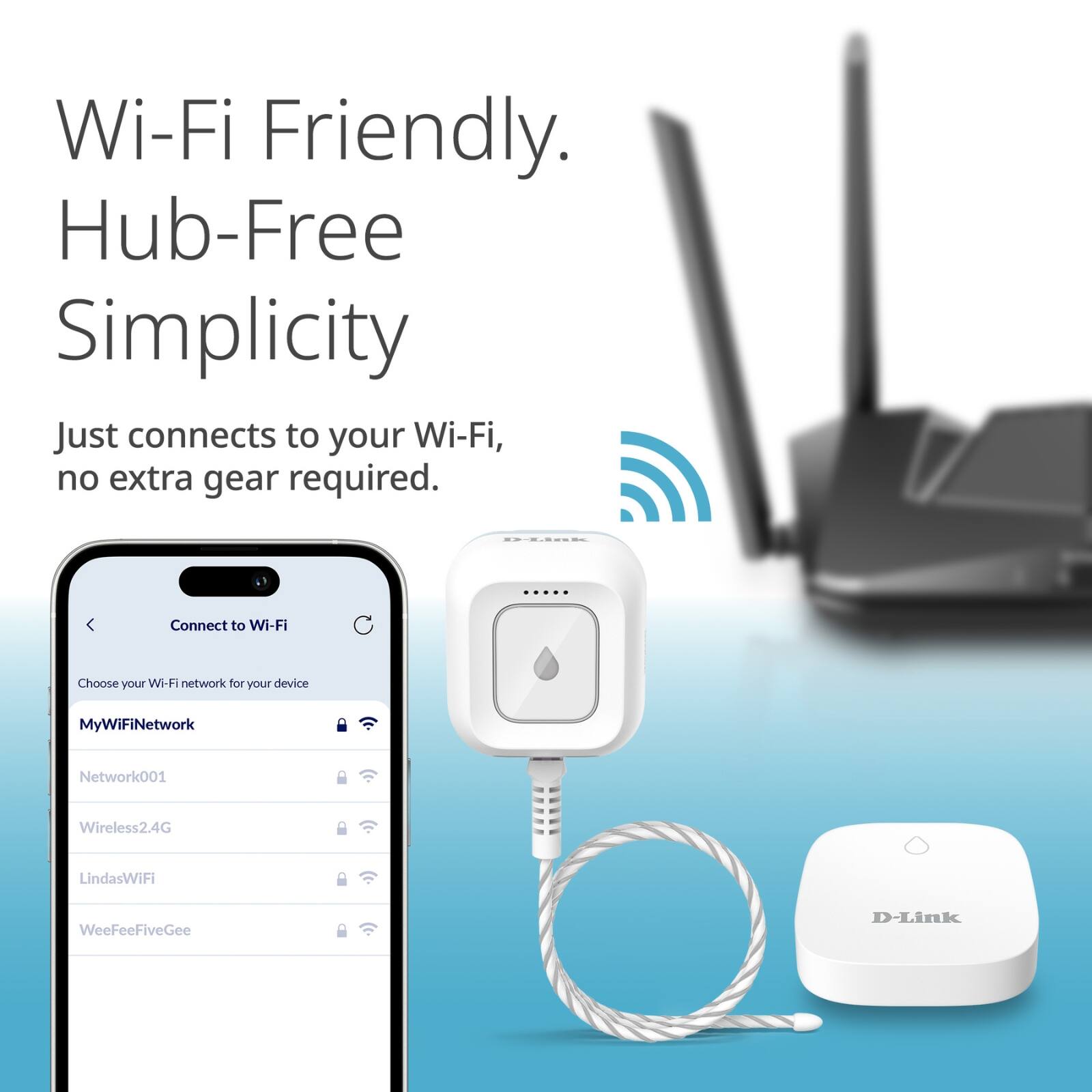 Wi-Fi Friendly.  
Hub-Free Simplicity  

Just connects to your Wi-Fi, no extra gear required.  

Connect to Wi-Fi  
Choose your Wi-Fi network for your device  

MyWiFiNetwork  
Network001  
Wireless2.4G  
Linda'sWiFi  
WeeFeeFiveGee  

D-Link