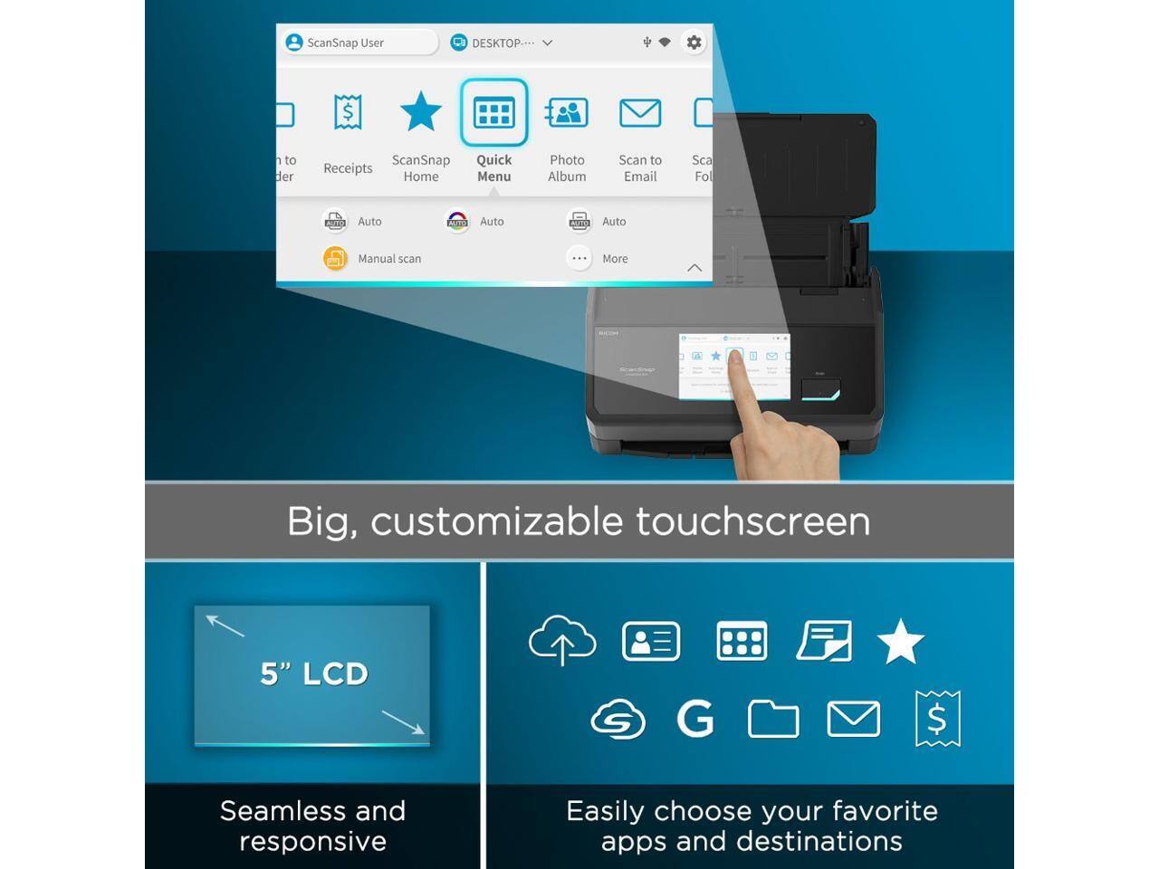 ScanSnap User DESKTOP...  
ScanSnap Quick Receipts Home Menu Photo Album Scan to Email Scan Folder  
AUTO Auto AGEO Auto ACTE Auto Manual scan ... More  
Big, customizable touchscreen 5" LCD  
Seamless and responsive  
Easily choose your favorite apps and destinations