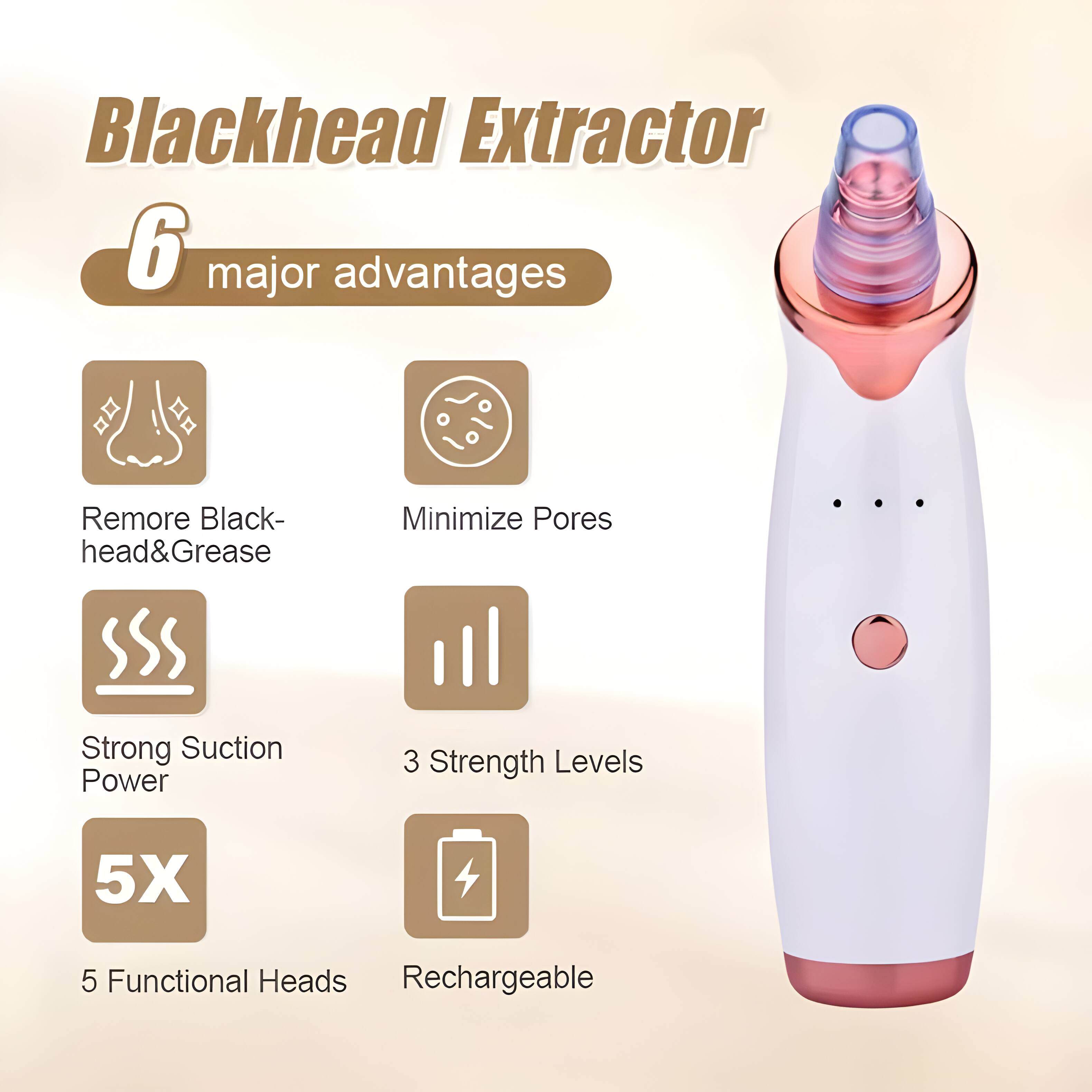 Blackhead Extractor  
6 major advantages  
Remove Blackhead & Grease  
Minimize Pores  
Strong Suction Power  
3 Strength Levels  
5X  
5 Functional Heads  
Rechargeable