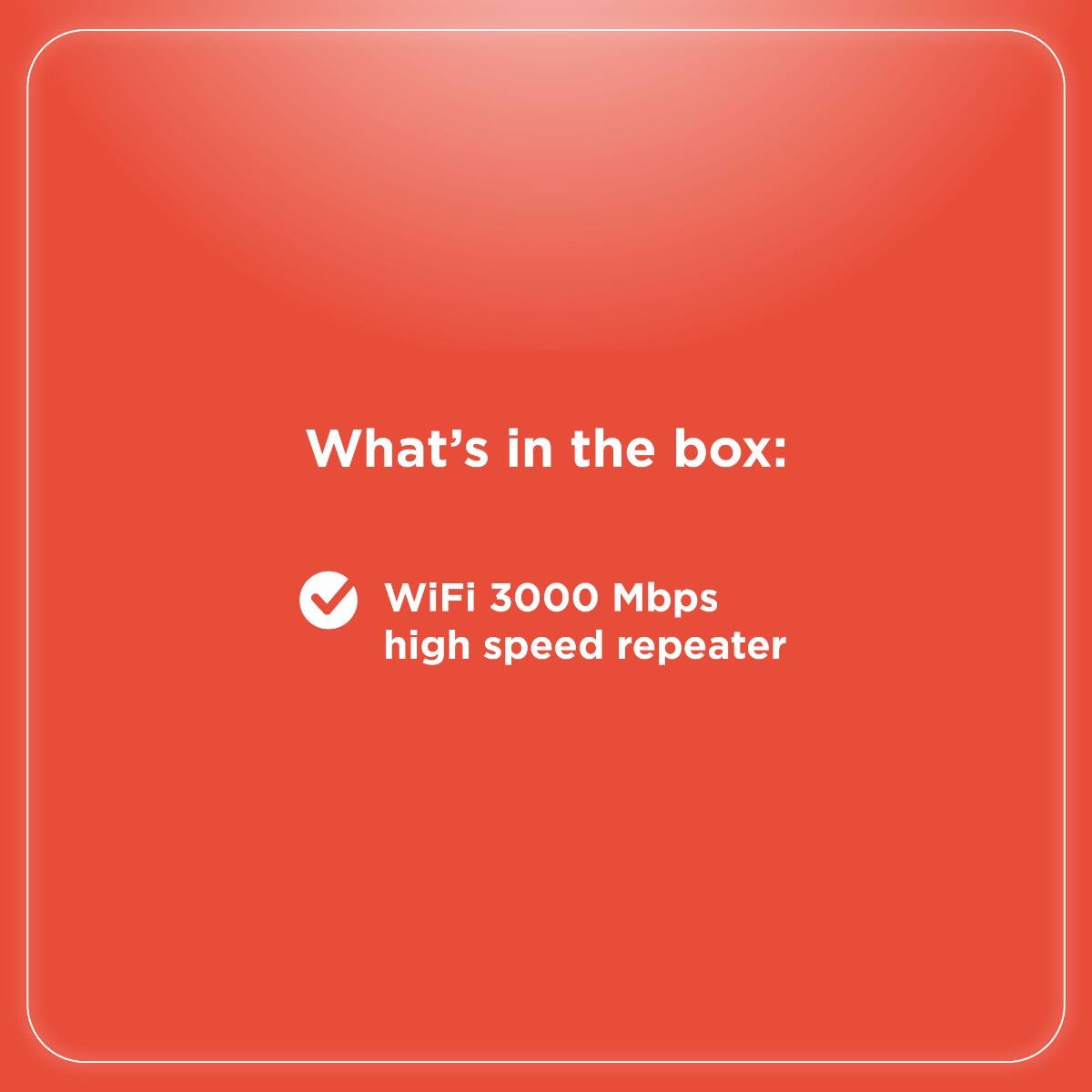 What's in the box:  
WiFi 3000 Mbps high speed repeater