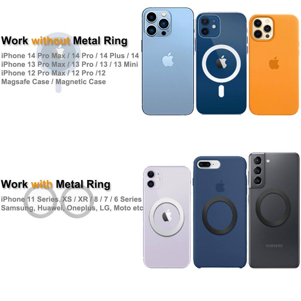 **Work without Metal Ring**

- iPhone 14 Pro Max / 14 Pro / 14 Plus / 14
- iPhone 13 Pro Max / 13 Pro / 13 / 13 Mini
- iPhone 12 Pro Max / 12 Pro / 12
- Magsafe Case / Magnetic Case

**Work with Metal Ring**

- iPhone 11 Series, XS / XR / 8 / 7 / 6 Series
- Samsung, Huawei, OnePlus, LG, Moto etc