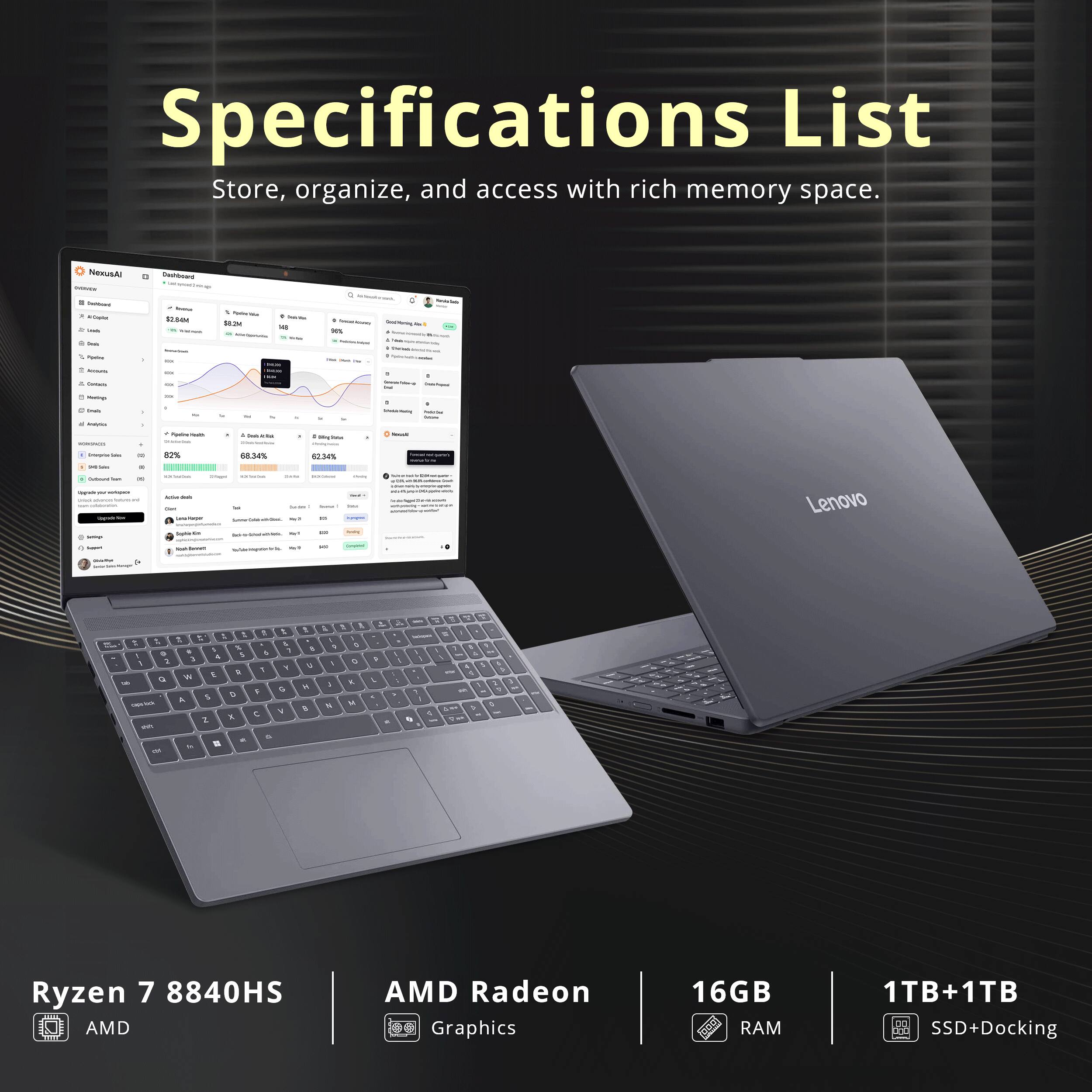 Specifications List  
Store, organize, and access with rich memory space.  

Lenovo T  
Ryzen 7 8840HS  
AMD Radeon Graphics  
16GB RAM  
1TB+1TB SSD+Docking