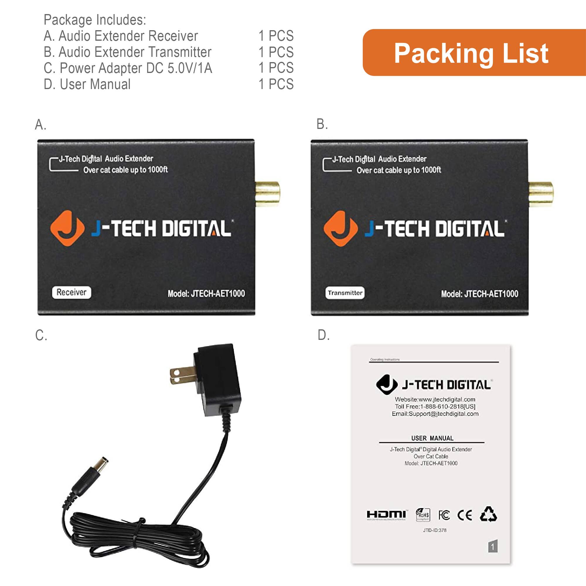 **Package Includes:**

A. Audio Extender Receiver  
B. Audio Extender Transmitter  
C. Power Adapter DC 5.0V/1A  
D. User Manual  

**Packing List:**

A.  
- J-Tech Digital Audio Extender  
  - Over cat cable up to 1000ft  
  - Receiver  
  - Model: JTECH-AET1000  

B.  
- J-Tech Digital Audio Extender  
  - Over cat cable up to 1000ft  
  - Transmitter  
  - Model: JTECH-AET1000  

C.  
- Power Adapter DC 5.0V/1A  

D.  
- User Manual  
  - J-Tech Digital Audio Extender Over Cat Cable  
  - Model: JTECH-AET1000  
  - HDMI  
  - FCC CE  
  - JTD0378  

**Additional Information:**

- Website: www.jtechdigital.com  
- Toll Free: 1-855-610-2818 (US)  
- Email: Support@jtechdigital.com  

**Quantity:**

- 1 PCS  
- 1 PCS  
- 1 PCS  
- 1 PCS