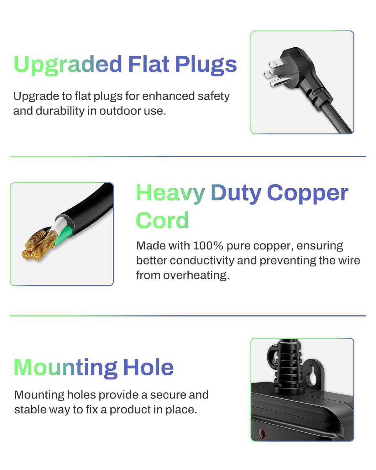 Upgraded Flat Plugs  
Upgrade to flat plugs for enhanced safety and durability in outdoor use.

Heavy Duty Copper Cord  
Made with 100% pure copper, ensuring better conductivity and preventing the wire from overheating.

Mounting Hole  
Mounting holes provide a secure and stable way to fix a product in place.